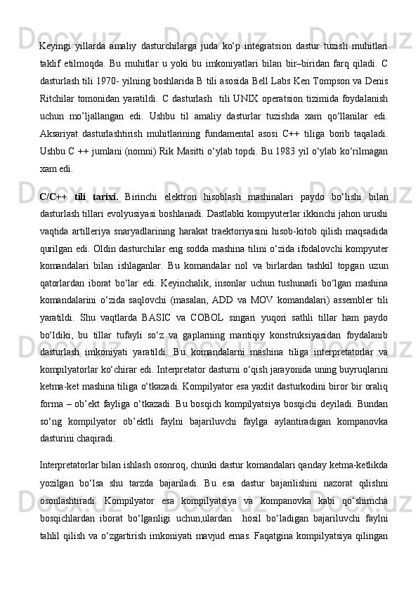 Keyingi   yillarda   amaliy   dasturchilarga   juda   ko‘p   integratsion   dastur   tuzish   muhitlari
taklif   etilmoqda.   Bu   muhitlar   u   yoki   bu   imkoniyatlari   bilan   bir–biridan   farq   qiladi.   C
dasturlash tili 1970- yilning boshlarida B tili asosida Bell Labs Ken Tompson va Denis
Ritchilar   tomonidan   yaratildi.   C   dasturlash     tili   UNIX   operatsion   tizimida   foydalanish
uchun   mo’ljallangan   edi.   Ushbu   til   amaliy   dasturlar   tuzishda   xam   qo‘llanilar   edi.
Aksariyat   dasturlashtirish   muhitlarining   fundamental   asosi   C++   tiliga   borib   taqaladi.
Ushbu C ++ jumlani (nomni) Rik Masitti o‘ylab topdi. Bu 1983 yil o‘ylab ko‘rilmagan
xam edi. 
C/C++   tili   tarixi.   Birinchi   elektron   hisoblash   mashinalari   paydo   bo‘lishi   bilan
dasturlash tillari evolyusiyasi boshlanadi. Dastlabki kompyuterlar ikkinchi jahon urushi
vaqtida   artilleriya   snaryadlarining   harakat   traektoriyasini   hisob-kitob   qilish   maqsadida
qurilgan edi. Oldin dasturchilar eng sodda mashina tilini o‘zida ifodalovchi kompyuter
komandalari   bilan   ishlaganlar.   Bu   komandalar   nol   va   birlardan   tashkil   topgan   uzun
qatorlardan   iborat   bo‘lar   edi.   Keyinchalik,   insonlar   uchun   tushunarli   bo‘lgan   mashina
komandalarini   o‘zida   saqlovchi   (masalan,   ADD   va   MOV   komandalari)   assembler   tili
yaratildi.   Shu   vaqtlarda   BASIC   va   COBOL   singari   yuqori   sathli   tillar   ham   paydo
bo‘ldiki,   bu   tillar   tufayli   so‘z   va   gaplarning   mantiqiy   konstruksiyasidan   foydalanib
dasturlash   imkoniyati   yaratildi.   Bu   komandalarni   mashina   tiliga   interpretatorlar   va
kompilyatorlar ko‘chirar edi. Interpretator dasturni o‘qish jarayonida uning buyruqlarini
ketma-ket mashina tiliga o‘tkazadi. Kompilyator esa yaxlit dasturkodini biror bir oraliq
forma – ob’ekt fayliga o‘tkazadi. Bu bosqich kompilyatsiya bosqichi deyiladi. Bundan
so‘ng   kompilyator   ob’ektli   faylni   bajariluvchi   faylga   aylantiradigan   kompanovka
dasturini chaqiradi. 
Interpretatorlar bilan ishlash osonroq, chunki dastur komandalari qanday ketma-ketlikda
yozilgan   bo‘lsa   shu   tarzda   bajariladi.   Bu   esa   dastur   bajarilishini   nazorat   qilishni
osonlashtiradi.   Kompilyator   esa   kompilyatsiya   va   kompanovka   kabi   qo‘shimcha
bosqichlardan   iborat   bo‘lganligi   uchun,ulardan     hosil   bo‘ladigan   bajariluvchi   faylni
tahlil qilish va o‘zgartirish imkoniyati  mavjud emas. Faqatgina kompilyatsiya qilingan 