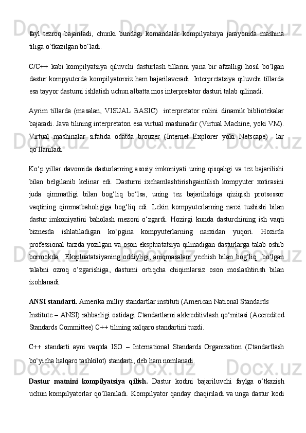 fayl   tezroq   bajariladi,   chunki   bundagi   komandalar   kompilyatsiya   jarayonida   mashina
tiliga o‘tkazilgan bo‘ladi. 
C/C++   kabi   kompilyatsiya   qiluvchi   dasturlash   tillarini   yana   bir   afzalligi   hosil   bo‘lgan
dastur kompyuterda kompilyatorsiz ham bajarilaveradi. Interpretatsiya qiluvchi tillarda
esa tayyor dasturni ishlatish uchun albatta mos interpretator dasturi talab qilinadi. 
Ayrim   tillarda   (masalan,   VISUAL   BASIC)     interpretator   rolini   dinamik   bibliotekalar
bajaradi. Java tilining interpretatori esa virtual mashinadir (Virtual Machine, yoki VM).
Virtual   mashinalar   sifatida   odatda   brouzer   (Internet   Explorer   yoki   Netscape)     lar
qo‘llaniladi. 
Ko‘p yillar davomida dasturlarning asosiy imkoniyati uning qisqaligi va tez bajarilishi
bilan   belgilanib   kelinar   edi.   Dasturni   ixchamlashtirishgaintilish   kompyuter   xotirasini
juda   qimmatligi   bilan   bog‘liq   bo‘lsa,   uning   tez   bajarilishiga   qiziqish   protsessor
vaqtining   qimmatbaholigiga   bog‘liq   edi.   Lekin   kompyuterlarning   narxi   tushishi   bilan
dastur   imkoniyatini   baholash   mezoni   o‘zgardi.   Hozirgi   kunda   dasturchining   ish   vaqti
biznesda   ishlatiladigan   ko‘pgina   kompyuterlarning   narxidan   yuqori.   Hozirda
professional  tarzda yozilgan va oson ekspluatatsiya  qilinadigan dasturlarga talab oshib
bormokda.     Ekspluatatsiyaning   oddiyligi,   aniqmasalani   yechish   bilan   bog‘liq     bo‘lgan
talabni   ozroq   o‘zgarishiga,   dasturni   ortiqcha   chiqimlarsiz   oson   moslashtirish   bilan
izohlanadi. 
ANSI standarti.  Amerika milliy standartlar instituti (American National Standards 
Institute – ANSI) rahbarligi ostidagi Ctandartlarni akkreditivlash qo‘mitasi (Accredited
Standards Committee) C++ tilining xalqaro standartini tuzdi. 
C++   standarti   ayni   vaqtda   ISO   –   International   Standards   Organization   (Ctandartlash
bo‘yicha halqaro tashkilot) standarti, deb ham nomlanadi. 
Dastur   matnini   kompilyatsiya   qilish.   Dastur   kodini   bajariluvchi   faylga   o‘tkazish
uchun kompilyatorlar qo‘llaniladi. Kompilyator qanday chaqiriladi va unga dastur kodi 