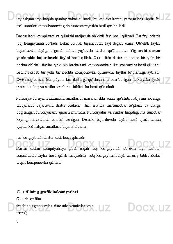 joylashgan joyi haqida qanday xabar qilinadi, bu konkret kompilyatorga bog‘liqdir. Bu
ma’lumotlar kompilyatorning dokumentatsiyasida berilgan bo‘ladi. 
Dastur kodi kompilyatsiya qilinishi natijasida ob’ektli fayl hosil qilinadi. Bu fayl odatda
.obj   kengaytmali   bo‘ladi.   Lekin   bu   hali   bajariluvchi   fayl   degani   emas.   Ob’ektli   faylni
bajariluvchi   faylga   o‘girish   uchun   yig‘uvchi   dastur   qo‘llaniladi.   Yig‘uvchi   dastur
yordamida   bajariluvchi   faylni   hosil   qilish.   C++   tilida   dasturlar   odatda   bir   yoki   bir
nechta ob’ektli fayllar, yoki bibliotekalarni komponovka qilish yordamida hosil qilinadi.
Bibliotekadeb   bir   yoki   bir   nechta   komponovka   qilinuvchi   fayllar   to‘plamiga   aytiladi.
C++  ning  barcha  kompilyatorlari  dasturga  qo‘shish   mumkin  bo‘lgan  funksiyalar  (yoki
protseduralar) va sinflardan iborat biblioteka hosil qila oladi. 
Funksiya-bu ayrim xizmatchi  amallarni, masalan  ikki  sonni  qo‘shib, natijasini  ekranga
chiqarishni   bajaruvchi   dastur   blokidir.   Sinf   sifatida   ma’lumotlar   to‘plami   va   ularga
bog‘langan   funksiyalarni   qarash   mumkin.   Funksiyalar   va   sinflar   haqidagi   ma’lumotlar
keyingi   mavzularda   batafsil   berilgan.   Demak,   bajariluvchi   faylni   hosil   qilish   uchun
quyida keltirilgan amallarni bajarish lozim: 
.srr kengaytmali dastur kodi hosil qilinadi; 
Dastur   kodini   kompilyatsiya   qilish   orqali   .obj   kengaytmali   ob’ektli   fayl   tuziladi.
Bajariluvchi  faylni   hosil  qilish  maqsadida     .obj  kengaytmali  fayli  zaruriy bibliotekalar
orqali komponovka qilinadi. 
 
 
   
C++ tilining grafik imkoniyatlari 
C++ da grafika  
#include <graphics.h> #include <conio.h> void
main()  
{   