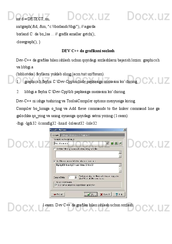 int d = DETECT, m;  
initgraph(&d, &m, "c:\\borlandc\\bgi"); // agarda
borland C: da bo„lsa ... // grafik amallar getch();
closegraph(); }  
DEV C++ da grafikani sozlash   
Dev-C++ da grafika bilan ishlash uchun quyidagi sozlashlarni bajarish lozim: graphics.h
va libbgi.a 
(biblioteka) fayllarni yuklab oling (acm.tuit.uz/forum).  
1. graphics.h faylni C:\Dev-Cpp\include papkasiga nusxasini ko’chiring.  
2. libbgi.a faylni C:\Dev-Cpp\lib papkasiga nusxasini ko’chiring.  
Dev-C++ ni ishga tushiring va ToolsàCompiler options menyusiga kiring.   
Compiler   bo‗limiga   o‗ting   va   Add   these   commands   to   the   linker   command   line   ga
galochka qo‗ying va uning oynasiga quyidagi satrni yozing (1-rasm):   
-lbgi -lgdi32 -lcomdlg32 -luuid -loleaut32 -lole32  
  
1-rasm. Dev C++ da grafika bilan ishlash uchun sozlash.  
 
  