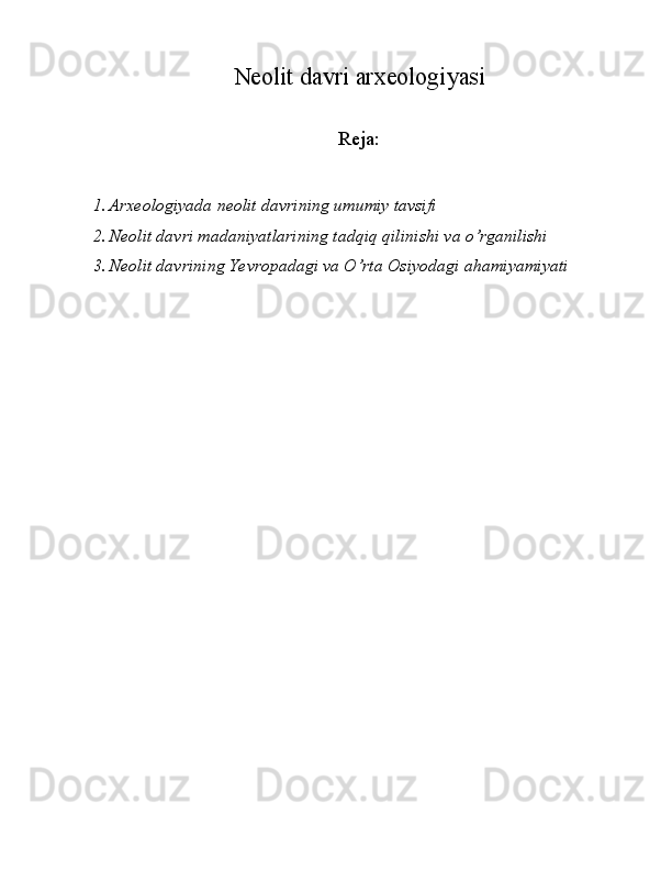 Neolit davri arxeologiyasi
   
Reja:
1. Arxeologiyada neolit davrining umumiy tavsifi 
2. Neolit davri madaniyatlarining tadqiq qilinishi va o’rganilishi 
3. Neolit davrining Yevropadagi va O’rta Osiyodagi ahamiyamiyati 