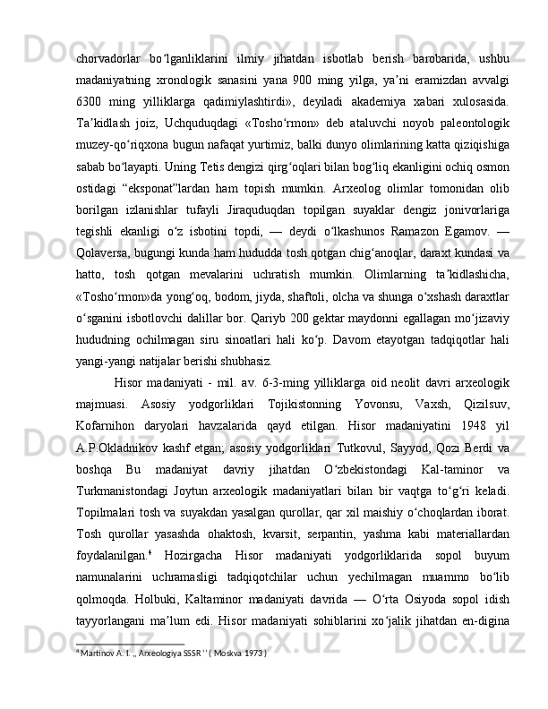 chorvadorlar   bo lganliklarini   ilmiy   jihatdan   isbotlab   berish   barobarida,   ushbuʻ
madaniyatning   xronologik   sanasini   yana   900   ming   yilga,   ya ni   eramizdan   avvalgi	
ʼ
6300   ming   yilliklarga   qadimiylashtirdi»,   deyiladi   akademiya   xabari   xulosasida.
Ta kidlash   joiz,   Uchquduqdagi   «Tosho rmon»   deb   ataluvchi   noyob   paleontologik	
ʼ ʻ
muzey-qo riqxona bugun nafaqat yurtimiz, balki dunyo olimlarining katta qiziqishiga	
ʻ
sabab bo layapti. Uning Tetis dengizi qirg oqlari bilan bog liq ekanligini ochiq osmon
ʻ ʻ ʻ
ostidagi   “eksponat”lardan   ham   topish   mumkin.   Arxeolog   olimlar   tomonidan   olib
borilgan   izlanishlar   tufayli   Jiraquduqdan   topilgan   suyaklar   dengiz   jonivorlariga
tegishli   ekanligi   o z   isbotini   topdi,   —   deydi   o lkashunos   Ramazon   Egamov.   —	
ʻ ʻ
Qolaversa, bugungi kunda ham hududda tosh qotgan chig anoqlar, daraxt kundasi va	
ʻ
hatto,   tosh   qotgan   mevalarini   uchratish   mumkin.   Olimlarning   ta kidlashicha,	
ʼ
«Tosho rmon»da yong oq, bodom, jiyda, shaftoli, olcha va shunga o xshash daraxtlar	
ʻ ʻ ʻ
o sganini  isbotlovchi  dalillar bor. Qariyb 200 gektar maydonni egallagan mo jizaviy	
ʻ ʻ
hududning   ochilmagan   siru   sinoatlari   hali   ko p.   Davom   etayotgan   tadqiqotlar   hali	
ʻ
yangi-yangi natijalar berishi shubhasiz.
Hisor   madaniyati   -   mil.   av.   6-3-ming   yilliklarga   oid   neolit   davri   arxeologik
majmuasi.   Asosiy   yodgorliklari   Tojikistonning   Yovonsu,   Vaxsh,   Qizilsuv,
Kofarnihon   daryolari   havzalarida   qayd   etilgan.   Hisor   madaniyatini   1948   yil
A.P.Okladnikov   kashf   etgan;   asosiy   yodgorliklari   Tutkovul,   Sayyod,   Qozi   Berdi   va
boshqa   Bu   madaniyat   davriy   jihatdan   O zbekistondagi   Kal-taminor   va	
ʻ
Turkmanistondagi   Joytun   arxeologik   madaniyatlari   bilan   bir   vaqtga   to g ri   keladi.	
ʻ ʻ
Topilmalari tosh va suyakdan yasalgan qurollar, qar xil maishiy o choqlardan iborat.	
ʻ
Tosh   qurollar   yasashda   ohaktosh,   kvarsit,   serpantin,   yashma   kabi   materiallardan
foydalanilgan. 4
  Hozirgacha   Hisor   madaniyati   yodgorliklarida   sopol   buyum
namunalarini   uchramasligi   tadqiqotchilar   uchun   yechilmagan   muammo   bo lib	
ʻ
qolmoqda.   Holbuki,   Kaltaminor   madaniyati   davrida   —   O rta   Osiyoda   sopol   idish	
ʻ
tayyorlangani   ma lum   edi.   Hisor   madaniyati   sohiblarini   xo jalik   jihatdan   en-digina	
ʼ ʻ
4
 Martinov A. I. ,, Arxeologiya SSSR ‘’ ( Moskva 1973 )