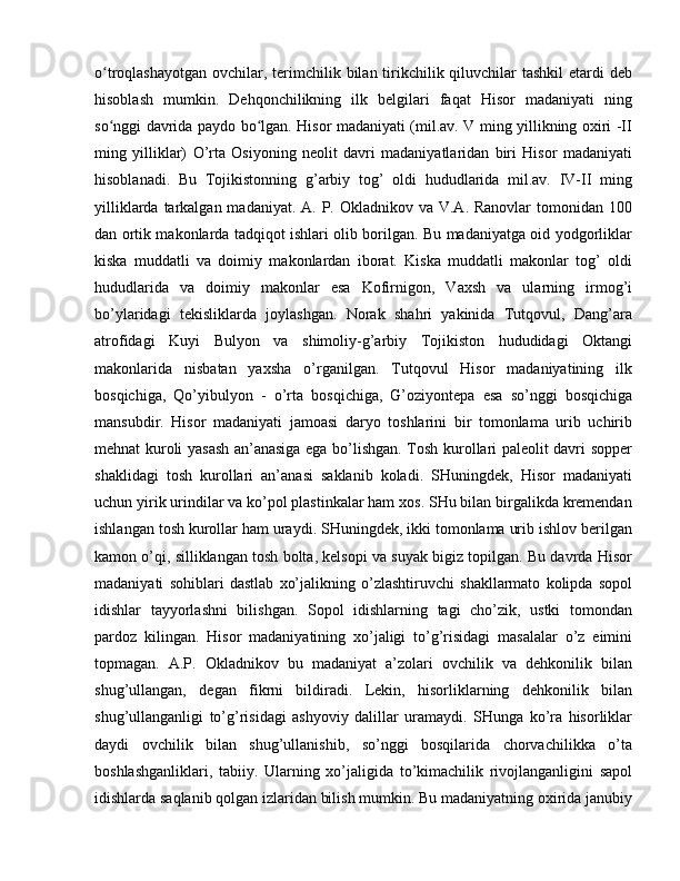 o troqlashayotgan  ovchilar, terimchilik bilan tirikchilik qiluvchilar  tashkil  etardi  debʻ
hisoblash   mumkin.   Dehqonchilikning   ilk   belgilari   faqat   Hisor   madaniyati   ning
so nggi davrida paydo bo lgan. Hisor madaniyati (mil.av. V ming yillikning oxiri -II
ʻ ʻ
ming   yilliklar)   O’rta   Osiyoning   neolit   davri   madaniyatlaridan   biri   Hisor   madaniyati
hisoblanadi.   Bu   Tojikistonning   g’arbiy   tog’   oldi   hududlarida   mil.av.   IV-II   ming
yilliklarda tarkalgan madaniyat. A.  P. Okladnikov va  V.A. Ranovlar  tomonidan 100
dan ortik makonlarda tadqiqot ishlari olib borilgan. Bu madaniyatga oid yodgorliklar
kiska   muddatli   va   doimiy   makonlardan   iborat.   Kiska   muddatli   makonlar   tog’   oldi
hududlarida   va   doimiy   makonlar   esa   Kofirnigon,   Vaxsh   va   ularning   irmog’i
bo’ylaridagi   tekisliklarda   joylashgan.   Norak   shahri   yakinida   Tutqovul,   Dang’ara
atrofidagi   Kuyi   Bulyon   va   shimoliy-g’arbiy   Tojikiston   hududidagi   Oktangi
makonlarida   nisbatan   yaxsha   o’rganilgan.   Tutqovul   Hisor   madaniyatining   ilk
bosqichiga,   Qo’yibulyon   -   o’rta   bosqichiga,   G’oziyontepa   esa   so’nggi   bosqichiga
mansubdir.   Hisor   madaniyati   jamoasi   daryo   toshlarini   bir   tomonlama   urib   uchirib
mehnat kuroli yasash an’anasiga ega bo’lishgan. Tosh kurollari paleolit davri sopper
shaklidagi   tosh   kurollari   an’anasi   saklanib   koladi.   SHuningdek,   Hisor   madaniyati
uchun yirik urindilar va ko’pol plastinkalar ham xos. SHu bilan birgalikda kremendan
ishlangan tosh kurollar ham uraydi. SHuningdek, ikki tomonlama urib ishlov berilgan
kamon o’qi, silliklangan tosh bolta, kelsopi va suyak bigiz topilgan. Bu davrda Hisor
madaniyati   sohiblari   dastlab   xo’jalikning   o’zlashtiruvchi   shakllarmato   kolipda   sopol
idishlar   tayyorlashni   bilishgan.   Sopol   idishlarning   tagi   cho’zik,   ustki   tomondan
pardoz   kilingan.   Hisor   madaniyatining   xo’jaligi   to’g’risidagi   masalalar   o’z   eimini
topmagan.   A.P.   Okladnikov   bu   madaniyat   a’zolari   ovchilik   va   dehkonilik   bilan
shug’ullangan,   degan   fikrni   bildiradi.   Lekin,   hisorliklarning   dehkonilik   bilan
shug’ullanganligi   to’g’risidagi   ashyoviy   dalillar   uramaydi.   SHunga   ko’ra   hisorliklar
daydi   ovchilik   bilan   shug’ullanishib,   so’nggi   bosqilarida   chorvachilikka   o’ta
boshlashganliklari,   tabiiy.   Ularning   xo’jaligida   to’kimachilik   rivojlanganligini   sapol
idishlarda saqlanib qolgan izlaridan bilish mumkin. Bu madaniyatning oxirida janubiy