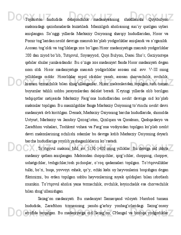 Tojikiston   hududida   dehqonchilik   madaniyatining   shakllanishi   Quyibulyon
makonidagi   qazishmalarda   kuzatiladi.   Manzilgoh   aholisining   sun’iy   qurilgan   uylari
aniqlangan.   So’nggi   yillarda   Markaziy   Osiyoning   sharqiy   hududlaridan,   Hisor   va
Pomir tog’laridan neolit davriga mansub ko’plab yodgorliklar aniqlandi va o’rganildi.
Asosan tog’oldi va tog’liklarga xos bo’lgan Hisor madaniyatiga man sub yodgorliklar
200 dan ziyod bo’lib, Tutqovul, Soysayyod, Quyi Bulyon, Darai Sho’r, Gaziyontepa
qabilar shular jumlasidandir. Bu o’ziga xos madaniyat fanda Hisor madaniyati degan
nom   oldi.   Hisor   madaniyatiga   man sub   yodgorliklar   asosan   mil.   avv.   V-III   ming
yilliklarga   oiddir.   Hisorliklar   so pol   idishlar   yasab,   asosan   chorvachilik,   ovchilik,
kisman   termachilik   bilan   shug’ullanganlar.   Hisor   makonlaridan   topilgan   turli-tuman
buyumlar   tahlili   ushbu   jarayonlardan   dalolat   beradi.   Keyingi   yillarda   olib   borilgan
tadqiqotlar   natijasida   Markaziy   Farg’ona   hududlaridan   neolit   davriga   oid   ko’plab
makon lar topilgan. Bu manzilgohlar fanga Markaziy Osiyoning to’rtinchi neolit davri
madaniyati deb kiritilgan. Demak, Markaziy Osiyoning barcha hududlarida, shimolda
Ustyurt,   Markaziy   va   Janubiy   Qozog’iston,   Qizilqum   va   Qorakum,   Qashqadaryo   va
Zarafshon vohalari, Toshkent  vohasi  va Farg’ona vodiysidan topilgan ko’p lab neolit
davri   makonlarining   ochilishi   odamlar   bu   davrga   kelib   Markaziy   Osiyoning   deyarli
barcha hududlariga yoyilib yashaganliklarini ko’rsatadi.
To’rtqovul   makoni.   Mil.   av.   5150-1400   ming   yilliklar.   Bu   davrga   oid   ikkita
madaniy   qatlam   aniqlangan.   Makondan   chopqichlar,   qirg’ichlar,   chopping,   chopper,
ushatgichlar,   teshgichlar,tosh   pichoqlar,   o’roq   qadamalari   topilgan.   To’rtqovulliklar
tulki, bo’ri, buqa, yovvoyi eshak, qo’y, echki  kabi  uy hayvonlarini  boqishgan degan
fikrimizni,   bu   erdan   topilgan   ushbu   hayvonlarning   suyak   qoldiqlari   bilan   isbotlash
mumkin.  To’rtqovul  aholisi  yana   termachilik,  ovchilik,  keyinchalik   esa  chorvachilik
bilan shug’ullanishgan.
Sazag’on   madaniyati.   Bu   madaniyat   Samarqand   viloyati   Nurobod   tumani
hududida,   Zarafshon   tizmasining   janubi-g’arbiy   yonbag’irlaridagi   Sazog’onsoy
atrofida   tarqalgan.   Bu   madaniyatga   oid   Sazag’on,   CHangal   va   boshqa   yodgorliklar