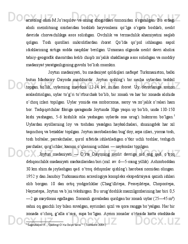 arxeolog   olim   M.Jo’raqulov   va   uning   shogirdlari   tomonidan   o’rganilgan.   Bu   erdagi
aholi   mezolitning   oxirlaridan   boshlab   hayvonlarni   qo’lga   o’rgata   boshlab,   neolit
davrida   chorvachilikga   asos   solishgan.   Ovchilik   va   termachilik   ahamiyatini   saqlab
qolgan.   Tosh   qurollari   mikrolitlardan   iborat.   Qo’lda   qo’pol   ishlangan   sapol
idishlarining   sirtiga   sodda   naqshlar   berilgan.   Umuman   olganda   neolit   davri   aholisi
tabiiy-geografik sharoitdan kelib chiqib xo’jalik shakllariga asos solishgan va moddiy
madaniyat yaratganligining guvohi bo’lish mumkin. 
Joytun madaniyati, bu madaniyat qoldiqlari nafaqat Turkmaniston, balki
butun   Markaziy   Osiyoda   mash hurdir.   Joytun   qishlog’i   bir   necha   uylardan   tashkil
topgan   bo’lib,   uylarning   maydoni   12-14   kv.   m.dan   iborat.   Uy   devorlariga   somon
aralashtirilgan, uylar to’g’ri to’rtburchak bo’lib, bir xonali va har bir xonada alohida
o’choq   izlari   topilgan.   Uylar   yonida   esa   omborxona,   saroy   va   xo’jalik   o’ralari   ham
bor.   Tadqiqotchilar   fikriga   qaraganda   Joytunda   30ga   yaqin   uy   bo’lib,   unda   130-150
kishi   yashagan,   5-6   kishilik   oila   yashagan   uylarda   ona   urug’i   hukmron   bo’lgan. 5
Uylardan   ayollarning   loy   va   toshdan   yasalgan   haykalchalari,   shuningdek   har   xil
taqinchoq va bezaklar topilgan. Joytun xarobalaridan bug’doy, arpa izlari, yorma tosh,
tosh   boltalar,   parrakchalar,   qurol   sifatida   ishlatiladigan   o’tkir   uchli   toshlar,   teshgich
parchalar, qirg’ichlar, kamon o’qlarining uchlari — naykonlar topilgan. 
Joytun   madaniyati   —   O rta   Osiyoning   neolit   davriga   oid   eng   qad.   o troqʻ ʻ
dehqonchilik madaniyati markazlaridan biri (mil. av. 6—5-ming yillik). Ashxoboddan
30 km shim.da joylashgan qad. o troq dehqonlar qishlog i harobasi nomidan olingan.
ʻ ʻ
1952 y.dan Janubiy Turkmaniston arxeologiya kompleks ekspeditsiyasi qazish ishlari
olib   borgan.   10   dan   ortiq   yodgorliklar   (Chag illitepa,   Pessejiktepa,   Chopontepa,	
ʻ
Nayzatepa, Joytun va b.)ni tekshirgan. Bu urug doshlik manzilgoxlarining har biri 0,5	
ʻ
—2 ga maydonni egallagan. Somonli guvaladan qurilgan bir xonali uylar (25—45 m²)
sahni oq ganchli loy bilan suvalgan, ayrimlari qizil va qora rangga bo yalgan. Har bir	
ʻ
xonada   o choq,   g alla   o rasi,   supa   bo lgan.   Ayrim   xonalar   o rtasida   katta   otashkada	
ʻ ʻ ʻ ʻ ʻ
5
 Sagdullayev A. ,, Qadimgi O`rta Osiyo tarixi ‘’  ( Toshkent 2004 ) 