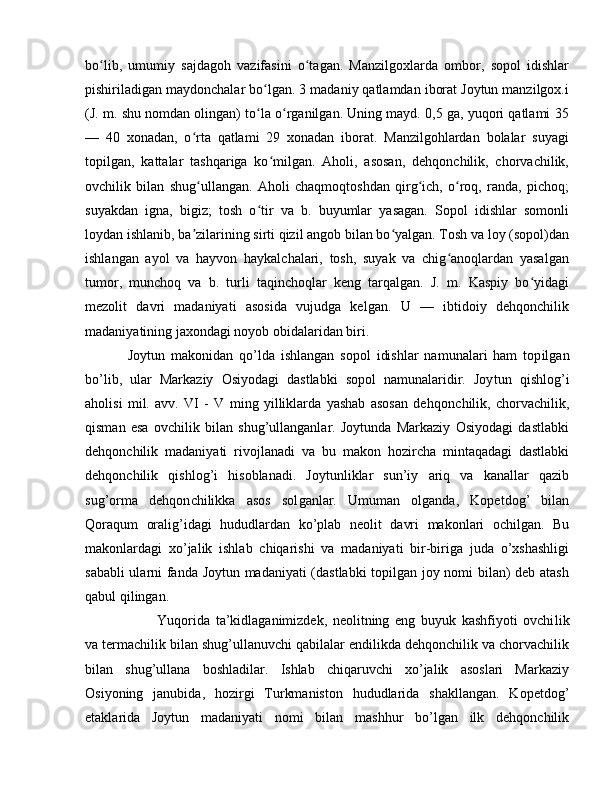 bo lib,   umumiy   sajdagoh   vazifasini   o tagan.   Manzilgoxlarda   ombor,   sopol   idishlarʻ ʻ
pishiriladigan maydonchalar bo lgan. 3 madaniy qatlamdan iborat Joytun manzilgox.i	
ʻ
(J. m. shu nomdan olingan) to la o rganilgan. Uning mayd. 0,5 ga, yuqori qatlami 35
ʻ ʻ
—   40   xonadan,   o rta   qatlami   29   xonadan   iborat.   Manzilgohlardan   bolalar   suyagi	
ʻ
topilgan,   kattalar   tashqariga   ko milgan.   Aholi,   asosan,   dehqonchilik,   chorvachilik,	
ʻ
ovchilik   bilan   shug ullangan.   Aholi   chaqmoqtoshdan   qirg ich,   o roq,   randa,   pichoq;	
ʻ ʻ ʻ
suyakdan   igna,   bigiz;   tosh   o tir   va   b.   buyumlar   yasagan.   Sopol   idishlar   somonli	
ʻ
loydan ishlanib, ba zilarining sirti qizil angob bilan bo yalgan. Tosh va loy (sopol)dan	
ʼ ʻ
ishlangan   ayol   va   hayvon   haykalchalari,   tosh,   suyak   va   chig anoqlardan   yasalgan	
ʻ
tumor,   munchoq   va   b.   turli   taqinchoqlar   keng   tarqalgan.   J.   m.   Kaspiy   bo yidagi	
ʻ
mezolit   davri   madaniyati   asosida   vujudga   kelgan.   U   —   ibtidoiy   dehqonchilik
madaniyatining jaxondagi noyob obidalaridan biri.
Joytun   makonidan   qo’lda   ishlangan   sopol   idishlar   namunalari   ham   top ilgan
bo’lib,   ular   Markaziy   Osiyodagi   dastlabki   sopol   namunalaridir.   Joy tun   qishlog’i
aholisi   mil.   avv.   VI   -   V   ming   yilliklarda   yashab   asosan   dehqon chilik,   chorvachilik,
qisman   esa   ovchilik   bilan   shug’ullanganlar.   Joytunda   Markaziy   Osiyodagi   dastlabki
dehqonchilik   madaniyati   rivoj lanadi   va   bu   makon   hozir cha   mintaqadagi   dastlabki
dehqonchilik   qishlog’i   hisoblanadi.   Joytunliklar   sun’iy   ariq   va   kanallar   qazib
sug’orma   dehqon chilikka   asos   sol gan lar.   Umu man   olganda,   Kopetdog’   bilan
Qoraqum   ora lig’idagi   hududlar dan   ko’plab   neolit   davri   makonlari   ochilgan.   Bu
makon lardagi   xo’jalik   ishlab   chiqarishi   va   madaniyati   bir-biriga   juda   o’xshashligi
sababli ularni fanda Joytun madaniyati  (dastlabki  topilgan joy nomi bilan) deb atash
qabul qilingan. 
Yuqorida   ta’kidlaganimizdek,   neolitning   eng   buyuk   kashfiyoti   ovchi lik
va termachilik bilan shug’ullanuvchi qabilalar endilikda dehqonchilik va chorvachilik
bilan   shug’ullana   boshladilar.   Ishlab   chiqaruvchi   xo’jalik   asoslari   Markaziy
Osiyoning   janubida,   hozirgi   Turkmaniston   hududlarida   shakllangan.   Kopetdog’
etaklarida   Joytun   madaniyati   nomi   bilan   mashhur   bo’lgan   ilk   dehqonchilik 