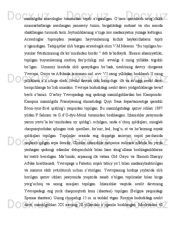 manzilgohi   arxeologlar   tomonidan   topib   o’rganil gan.   O’zaro   qarindosh   urug’chilik
munosabatlariga   asoslangan   jamoaviy   tuzim,   birgalikdagi   mehnat   va   shu   asosda
shakllangan turmush tarzi Joy tun liklarning o’ziga xos madaniyatini yuzaga keltirgan.
Arxeologlar   tup roqdan   yasalgan   hayvonlarning   kichik   haykalchalarni   topib
o’rganishgan. Tadqiqotlar olib borgan arxeologik olim V.M.Masson: "Bu topilgan bu -
yum lar fetishizmning ilk ko’rinishidan biridir " deb ta’kidlaydi. Shunisi ahamiyatliki,
topilgan   buyumlarning   mutloq   tko’pchiligi   mil.   avvalgi   6   ming   yillikka   tegishli
bo’lgan..   Umumiy   hisobda   olib   qaraydigan   bo’lsak,   neolitning   davriy   chegarasi
Yevropa, Osiyo va Afrikada taxminan mil. avv. VI ming yillikdan boshlanib II ming
yilliklarni  o’z ichiga oladi. Neolit davrini ikki  bosqichga:  ilk va so’nggi  neolit davri
bosqichlariga bo’lish mumkin. Yevropa hududidagi neolit davri yodgorliklariga tavsif
berib   o’tamiz.   G’arbiy   Yevropadagi   eng   qadimgi   manzilgohlardan   biri   Kampinidir.
Kampini   manzilgohi   Fransiyaning   shimolidagi   Quyi   Sena   departamentiga   qarashli
Bleni-syur-Brel   qishlog’i   yaqinidan   topilgan.   Bu   manzilgohdagi   qazuv   ishlari   1897
yildan   P.Salmon   va   G.d’O-dyu-Menil   tomonidan   boshlangan.   Izlanishlar   jarayonida
yarim   yerto’la   ko’rinishidani   uy   qoldig’i   ochilgan,   unda   o’choq   qoldiqlari,   minglab
chaqmoqtoshdan   qilingan   tosh   qurollari,   ko’mir,   kul,   bug’u,   ot   va   ho’kizning   suyak
qoldiqlari   topilgan.   Topilmlar   orasida   eng   diqqatga   sazovori   sopol   parchasida
saqlanib qolgan arpa donidir. Olimlar izlanishlar natijasini xulosasi  sifatida bu yerda
yashagan   qadimgi   odamlar   dehqonchilik   bilan   ham   shug’ullana   boshlaganliklarini
ko’rsatib   berishgan.   Ma’lumki,   arpaning   ilk   vatani   Old   Osiyo   va   Shimoli-Sharqiy
Afrika hisoblanadi. Yevropaga u Falastin orqali tabiiy yo’l bilan madaniylashtirilgan
va   maxsus   ekib   yetishtirish   uchun   o’stirilgan.   Yevropaning   boshqa   joylarida   olib
borilgan   qazuv   ishlari   jarayonida   yuqorida   sanab   o’tilgan   topilmalar   bilan   birga
yorg’uchoq   va   uning   siniqlari   topilgan.   Izlanishlar   vaqtida   neolit   davrining
Yevropadagi   eng   yirik   chaqmoqtosh   koni   (shaxtasi)   topilgan   (Belgiya   yaqinidagi
Spenna shaxtasi). Uning chuqurligi 15 m. ni tashkil etgan. Rossiya hududidagi neolit
davri   manzilgohlari   XX   asrning   20-yillaridan   o’rganila   boshlangan.   Moskvadan   40 