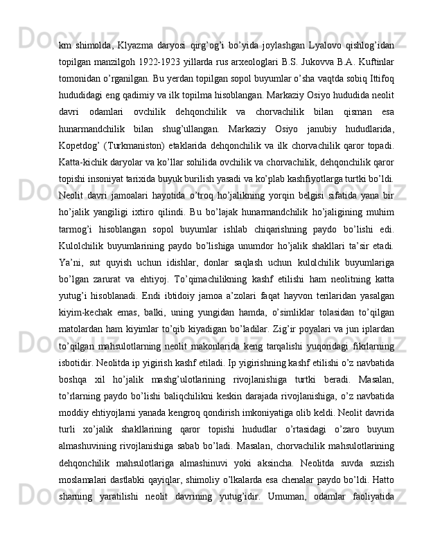 km   shimolda,   Klyazma   daryosi   qirg’og’i   bo’yida   joylashgan   Lyalovo   qishlog’idan
topilgan manzilgoh 1922-1923 yillarda rus arxeologlari B.S. Jukovva B.A. Kuftinlar
tomonidan o’rganilgan. Bu yerdan topilgan sopol buyumlar o’sha vaqtda sobiq Ittifoq
hududidagi eng qadimiy va ilk topilma hisoblangan. Markaziy Osiyo hududida neolit
davri   odamlari   ovchilik   dehqonchilik   va   chorvachilik   bilan   qisman   esa
hunarmandchilik   bilan   shug’ullangan.   Markaziy   Osiyo   janubiy   hududlarida,
Kopetdog’   (Turkmaniston)   etaklarida   dehqonchilik   va   ilk   chorvachilik   qaror   topadi.
Katta-kichik daryolar va ko’llar sohilida ovchilik va chorvachilik, dehqonchilik qaror
topishi insoniyat tarixida buyuk burilish yasadi va ko’plab kashfiyotlarga turtki bo’ldi.
Neolit   davri   jamoalari   hayotida   o’troq   ho’jalikning   yorqin   belgisi   sifatida   yana   bir
ho’jalik   yangiligi   ixtiro   qilindi.   Bu   bo’lajak   hunarmandchilik   ho’jaligining   muhim
tarmog’i   hisoblangan   sopol   buyumlar   ishlab   chiqarishning   paydo   bo’lishi   edi.
Kulolchilik   buyumlarining   paydo   bo’lishiga   unumdor   ho’jalik   shakllari   ta’sir   etadi.
Ya’ni,   sut   quyish   uchun   idishlar,   donlar   saqlash   uchun   kulolchilik   buyumlariga
bo’lgan   zarurat   va   ehtiyoj.   To’qimachilikning   kashf   etilishi   ham   neolitning   katta
yutug’i   hisoblanadi.   Endi   ibtidoiy   jamoa   a’zolari   faqat   hayvon   terilaridan   yasalgan
kiyim-kechak   emas,   balki,   uning   yungidan   hamda,   o’simliklar   tolasidan   to’qilgan
matolardan ham kiyimlar to’qib kiyadigan bo’ladilar. Zig’ir poyalari va jun iplardan
to’qilgan   mahsulotlarning   neolit   makonlarida   keng   tarqalishi   yuqoridagi   fikrlarning
isbotidir. Neolitda ip yigirish kashf etiladi. Ip yigirishning kashf etilishi o’z navbatida
boshqa   xil   ho’jalik   mashg’ulotlarining   rivojlanishiga   turtki   beradi.   Masalan,
to’rlarning  paydo   bo’lishi  baliqchilikni  keskin   darajada  rivojlanishiga,  o’z  navbatida
moddiy ehtiyojlarni yanada kengroq qondirish imkoniyatiga olib keldi. Neolit davrida
turli   xo’jalik   shakllarining   qaror   topishi   hududlar   o’rtasidagi   o’zaro   buyum
almashuvining   rivojlanishiga   sabab   bo’ladi.   Masalan,   chorvachilik   mahsulotlarining
dehqonchilik   mahsulotlariga   almashinuvi   yoki   aksincha.   Neolitda   suvda   suzish
moslamalari dastlabki  qayiqlar, shimoliy o’lkalarda esa chenalar paydo bo’ldi. Hatto
sharning   yaratilishi   neolit   davrining   yutug’idir.   Umuman,   odamlar   faoliyatida 