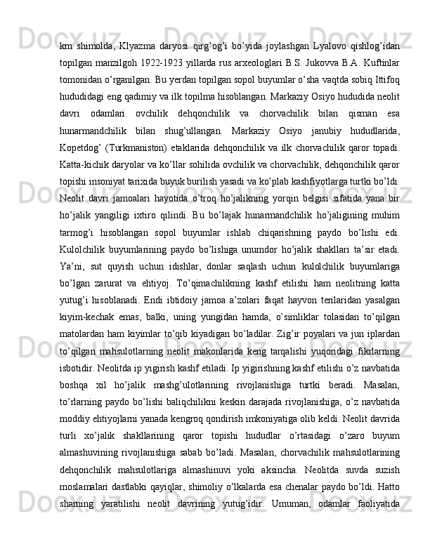 km   shimolda,   Klyazma   daryosi   qirg’og’i   bo’yida   joylashgan   Lyalovo   qishlog’idan
topilgan manzilgoh 1922-1923 yillarda rus arxeologlari B.S. Jukovva B.A. Kuftinlar
tomonidan o’rganilgan. Bu yerdan topilgan sopol buyumlar o’sha vaqtda sobiq Ittifoq
hududidagi eng qadimiy va ilk topilma hisoblangan. Markaziy Osiyo hududida neolit
davri   odamlari   ovchilik   dehqonchilik   va   chorvachilik   bilan   qisman   esa
hunarmandchilik   bilan   shug’ullangan.   Markaziy   Osiyo   janubiy   hududlarida,
Kopetdog’   (Turkmaniston)   etaklarida   dehqonchilik   va   ilk   chorvachilik   qaror   topadi.
Katta-kichik daryolar va ko’llar sohilida ovchilik va chorvachilik, dehqonchilik qaror
topishi insoniyat tarixida buyuk burilish yasadi va ko’plab kashfiyotlarga turtki bo’ldi.
Neolit   davri   jamoalari   hayotida   o’troq   ho’jalikning   yorqin   belgisi   sifatida   yana   bir
ho’jalik   yangiligi   ixtiro   qilindi.   Bu   bo’lajak   hunarmandchilik   ho’jaligining   muhim
tarmog’i   hisoblangan   sopol   buyumlar   ishlab   chiqarishning   paydo   bo’lishi   edi.
Kulolchilik   buyumlarining   paydo   bo’lishiga   unumdor   ho’jalik   shakllari   ta’sir   etadi.
Ya’ni,   sut   quyish   uchun   idishlar,   donlar   saqlash   uchun   kulolchilik   buyumlariga
bo’lgan   zarurat   va   ehtiyoj.   To’qimachilikning   kashf   etilishi   ham   neolitning   katta
yutug’i   hisoblanadi.   Endi   ibtidoiy   jamoa   a’zolari   faqat   hayvon   terilaridan   yasalgan
kiyim-kechak   emas,   balki,   uning   yungidan   hamda,   o’simliklar   tolasidan   to’qilgan
matolardan ham kiyimlar to’qib kiyadigan bo’ladilar. Zig’ir poyalari va jun iplardan
to’qilgan   mahsulotlarning   neolit   makonlarida   keng   tarqalishi   yuqoridagi   fikrlarning
isbotidir. Neolitda ip yigirish kashf etiladi. Ip yigirishning kashf etilishi o’z navbatida
boshqa   xil   ho’jalik   mashg’ulotlarining   rivojlanishiga   turtki   beradi.   Masalan,
to’rlarning  paydo   bo’lishi  baliqchilikni  keskin   darajada  rivojlanishiga,  o’z  navbatida
moddiy ehtiyojlarni yanada kengroq qondirish imkoniyatiga olib keldi. Neolit davrida
turli   xo’jalik   shakllarining   qaror   topishi   hududlar   o’rtasidagi   o’zaro   buyum
almashuvining   rivojlanishiga   sabab   bo’ladi.   Masalan,   chorvachilik   mahsulotlarining
dehqonchilik   mahsulotlariga   almashinuvi   yoki   aksincha.   Neolitda   suvda   suzish
moslamalari dastlabki  qayiqlar, shimoliy o’lkalarda esa chenalar paydo bo’ldi. Hatto
sharning   yaratilishi   neolit   davrining   yutug’idir.   Umuman,   odamlar   faoliyatida