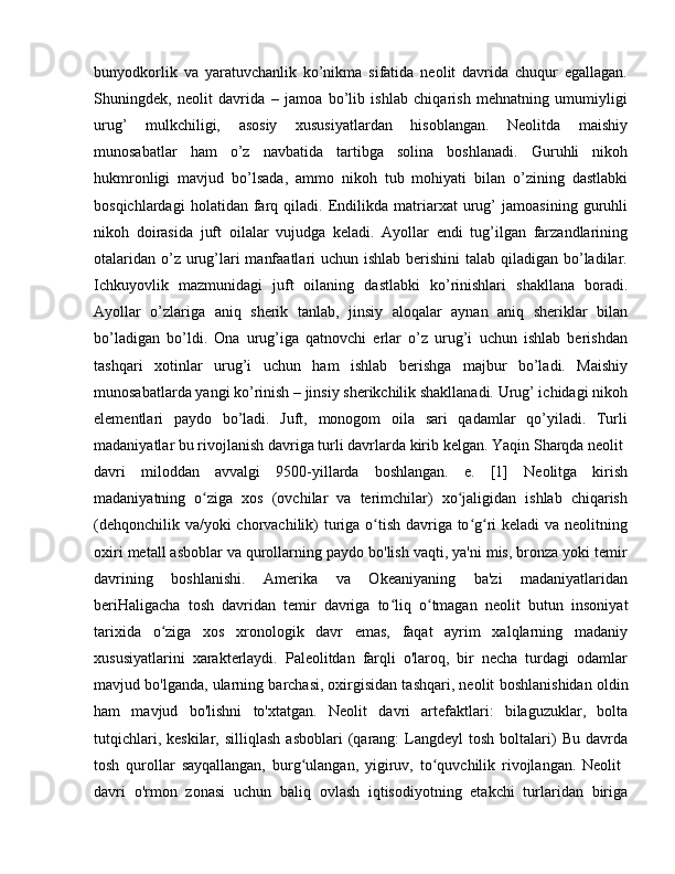 bunyodkorlik   va   yaratuvchanlik   ko’nikma   sifatida   neolit   davrida   chuqur   egallagan.
Shuningdek,   neolit   davrida   –   jamoa   bo’lib   ishlab   chiqarish   mehnatning   umumiyligi
urug’   mulkchiligi,   asosiy   xususiyatlardan   hisoblangan.   Neolitda   maishiy
munosabatlar   ham   o’z   navbatida   tartibga   solina   boshlanadi.   Guruhli   nikoh
hukmronligi   mavjud   bo’lsada,   ammo   nikoh   tub   mohiyati   bilan   o’zining   dastlabki
bosqichlardagi   holatidan   farq   qiladi.   Endilikda   matriarxat   urug’   jamoasining   guruhli
nikoh   doirasida   juft   oilalar   vujudga   keladi.   Ayollar   endi   tug’ilgan   farzandlarining
otalaridan o’z urug’lari  manfaatlari  uchun ishlab berishini  talab qiladigan bo’ladilar.
Ichkuyovlik   mazmunidagi   juft   oilaning   dastlabki   ko’rinishlari   shakllana   boradi.
Ayollar   o’zlariga   aniq   sherik   tanlab,   jinsiy   aloqalar   aynan   aniq   sheriklar   bilan
bo’ladigan   bo’ldi.   Ona   urug’iga   qatnovchi   erlar   o’z   urug’i   uchun   ishlab   berishdan
tashqari   xotinlar   urug’i   uchun   ham   ishlab   berishga   majbur   bo’ladi.   Maishiy
munosabatlarda yangi ko’rinish – jinsiy sherikchilik shakllanadi. Urug’ ichidagi nikoh
elementlari   paydo   bo’ladi.   Juft,   monogom   oila   sari   qadamlar   qo’yiladi.   Turli
madaniyatlar bu rivojlanish davriga turli davrlarda kirib kelgan. Yaqin Sharqda neolit 
davri   miloddan   avvalgi   9500-yillarda   boshlangan.   e.   [1]   Neolitga   kirish
madaniyatning   o ziga   xos   (ovchilar   va   terimchilar)   xo jaligidan   ishlab   chiqarishʻ ʻ
(dehqonchilik va/yoki  chorvachilik) turiga o tish davriga to g ri keladi va neolitning	
ʻ ʻ ʻ
oxiri metall asboblar va qurollarning paydo bo'lish vaqti, ya'ni mis, bronza yoki temir
davrining   boshlanishi.   Amerika   va   Okeaniyaning   ba'zi   madaniyatlaridan
beriHaligacha   tosh   davridan   temir   davriga   to liq   o tmagan   neolit  	
ʻ ʻ butun   insoniyat
tarixida   o ziga   xos   xronologik   davr   emas,   faqat   ayrim   xalqlarning   madaniy	
ʻ
xususiyatlarini   xarakterlaydi.   Paleolitdan   farqli   o'laroq,   bir   necha   turdagi   odamlar
mavjud bo'lganda, ularning barchasi, oxirgisidan tashqari, neolit  boshlanishidan oldin
ham   mavjud   bo'lishni   to'xtatgan.   Neolit   davri   artefaktlari:   bilaguzuklar,   bolta
tutqichlari,  keskilar,   silliqlash  asboblari   (qarang:   Langdeyl   tosh  boltalari)  Bu   davrda
tosh   qurollar   sayqallangan,   burg ulangan,   yigiruv,   to quvchilik   rivojlangan.   Neolit  	
ʻ ʻ
davri   o'rmon   zonasi   uchun   baliq   ovlash   iqtisodiyotning   etakchi   turlaridan   biriga 