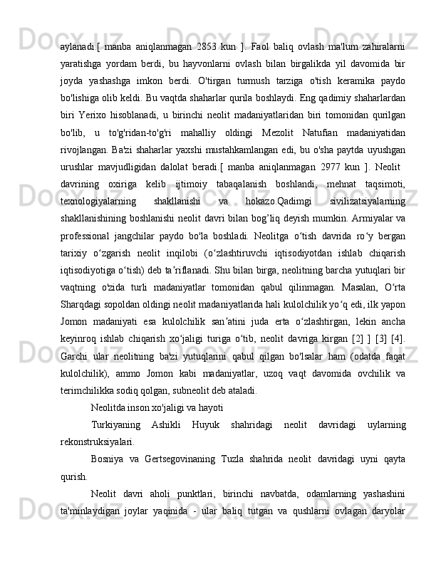 aylanadi.[   manba   aniqlanmagan   2853   kun   ].   Faol   baliq   ovlash   ma'lum   zahiralarni
yaratishga   yordam   berdi,   bu   hayvonlarni   ovlash   bilan   birgalikda   yil   davomida   bir
joyda   yashashga   imkon   berdi.   O'tirgan   turmush   tarziga   o'tish   keramika   paydo
bo'lishiga olib keldi. Bu vaqtda shaharlar qurila boshlaydi. Eng qadimiy shaharlardan
biri   Yerixo   hisoblanadi,   u   birinchi   neolit   madaniyatlaridan   biri   tomonidan   qurilgan
bo'lib,   u   to'g'ridan-to'g'ri   mahalliy   oldingi   Mezolit   Natufian   madaniyatidan
rivojlangan.   Ba'zi   shaharlar   yaxshi   mustahkamlangan   edi,   bu  o'sha   paytda   uyushgan
urushlar   mavjudligidan   dalolat   beradi.[   manba   aniqlanmagan   2977   kun   ].   Neolit  
davrining   oxiriga   kelib   ijtimoiy   tabaqalanish   boshlandi,   mehnat   taqsimoti,
texnologiyalarning   shakllanishi   va   hokazo.Qadimgi   sivilizatsiyalarning
shakllanishining boshlanishi  neolit   davri bilan bog’liq deyish mumkin. Armiyalar va
professional   jangchilar   paydo   bo'la   boshladi.   Neolitga   o tish   davrida   ro y   berganʻ ʻ
tarixiy   o zgarish   neolit  	
ʻ inqilobi   (o zlashtiruvchi   iqtisodiyotdan   ishlab   chiqarish	ʻ
iqtisodiyotiga o tish) deb ta riflanadi. Shu bilan birga, neolitning barcha yutuqlari bir	
ʻ ʼ
vaqtning   o'zida   turli   madaniyatlar   tomonidan   qabul   qilinmagan.   Masalan,   O rta	
ʻ
Sharqdagi sopoldan oldingi neolit  madaniyatlarida hali kulolchilik yo q edi, ilk yapon	
ʻ
Jomon   madaniyati   esa   kulolchilik   san atini   juda   erta   o zlashtirgan,   lekin   ancha	
ʼ ʻ
keyinroq   ishlab   chiqarish   xo jaligi   turiga   o tib,   neolit  	
ʻ ʻ davriga   kirgan   [2]   ]   [3]   [4].
Garchi   ular   neolitning   ba'zi   yutuqlarini   qabul   qilgan   bo'lsalar   ham   (odatda   faqat
kulolchilik),   ammo   Jomon   kabi   madaniyatlar,   uzoq   vaqt   davomida   ovchilik   va
terimchilikka sodiq qolgan, subneolit  deb ataladi.
Neolitda inson xo'jaligi va hayoti 
Turkiyaning   Ashikli   Huyuk   shahridagi   neolit   davridagi   uylarning
rekonstruksiyalari.
Bosniya   va   Gertsegovinaning   Tuzla   shahrida   neolit   davridagi   uyni   qayta
qurish. 
Neolit   davri   aholi   punktlari,   birinchi   navbatda,   odamlarning   yashashini
ta'minlaydigan   joylar   yaqinida   -   ular   baliq   tutgan   va   qushlarni   ovlagan   daryolar 