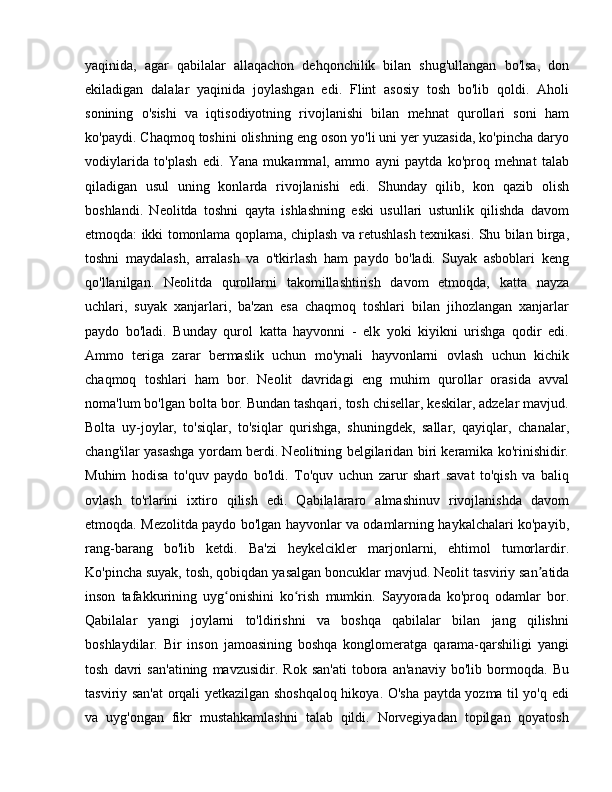 yaqinida,   agar   qabilalar   allaqachon   dehqonchilik   bilan   shug'ullangan   bo'lsa,   don
ekiladigan   dalalar   yaqinida   joylashgan   edi.   Flint   asosiy   tosh   bo'lib   qoldi.   Aholi
sonining   o'sishi   va   iqtisodiyotning   rivojlanishi   bilan   mehnat   qurollari   soni   ham
ko'paydi. Chaqmoq toshini olishning eng oson yo'li uni yer yuzasida, ko'pincha daryo
vodiylarida   to'plash   edi.   Yana   mukammal,   ammo   ayni   paytda   ko'proq   mehnat   talab
qiladigan   usul   uning   konlarda   rivojlanishi   edi.   Shunday   qilib,   kon   qazib   olish
boshlandi.   Neolitda   toshni   qayta   ishlashning   eski   usullari   ustunlik   qilishda   davom
etmoqda: ikki tomonlama qoplama, chiplash va retushlash texnikasi. Shu bilan birga,
toshni   maydalash,   arralash   va   o'tkirlash   ham   paydo   bo'ladi.   Suyak   asboblari   keng
qo'llanilgan.   Neolitda   qurollarni   takomillashtirish   davom   etmoqda,   katta   nayza
uchlari,   suyak   xanjarlari,   ba'zan   esa   chaqmoq   toshlari   bilan   jihozlangan   xanjarlar
paydo   bo'ladi.   Bunday   qurol   katta   hayvonni   -   elk   yoki   kiyikni   urishga   qodir   edi.
Ammo   teriga   zarar   bermaslik   uchun   mo'ynali   hayvonlarni   ovlash   uchun   kichik
chaqmoq   toshlari   ham   bor.   Neolit   davridagi   eng   muhim   qurollar   orasida   avval
noma'lum bo'lgan bolta bor. Bundan tashqari, tosh chisellar, keskilar, adzelar mavjud.
Bolta   uy-joylar,   to'siqlar,   to'siqlar   qurishga,   shuningdek,   sallar,   qayiqlar,   chanalar,
chang'ilar yasashga yordam berdi. Neolitning belgilaridan biri keramika ko'rinishidir.
Muhim   hodisa   to'quv   paydo   bo'ldi.   To'quv   uchun   zarur   shart   savat   to'qish   va   baliq
ovlash   to'rlarini   ixtiro   qilish   edi.   Qabilalararo   almashinuv   rivojlanishda   davom
etmoqda. Mezolitda paydo bo'lgan hayvonlar va odamlarning haykalchalari ko'payib,
rang-barang   bo'lib   ketdi.   Ba'zi   heykelcikler   marjonlarni,   ehtimol   tumorlardir.
Ko'pincha suyak, tosh, qobiqdan yasalgan boncuklar mavjud. Neolit  tasviriy san atidaʼ
inson   tafakkurining   uyg onishini   ko rish   mumkin.   Sayyorada   ko'proq   odamlar   bor.	
ʻ ʻ
Qabilalar   yangi   joylarni   to'ldirishni   va   boshqa   qabilalar   bilan   jang   qilishni
boshlaydilar.   Bir   inson   jamoasining   boshqa   konglomeratga   qarama-qarshiligi   yangi
tosh   davri   san'atining   mavzusidir.   Rok   san'ati   tobora   an'anaviy   bo'lib   bormoqda.   Bu
tasviriy san'at orqali yetkazilgan shoshqaloq hikoya. O'sha paytda yozma til yo'q edi
va   uyg'ongan   fikr   mustahkamlashni   talab   qildi.   Norvegiyadan   topilgan   qoyatosh 