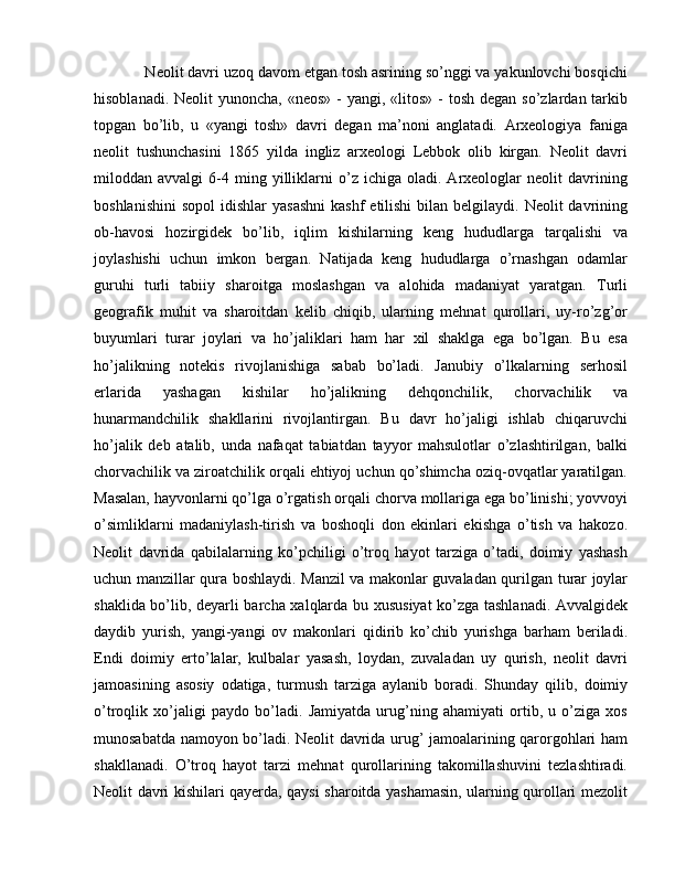  Neolit davri uzoq davom etgan tosh asrining so’nggi va yakunlovchi bosqichi
hisoblanadi. Neolit  yunoncha,  «neos» -  yangi, «litos» -  tosh degan  so’zlardan tarkib
topgan   bo’lib,   u   «yangi   tosh»   davri   degan   ma’noni   anglatadi.   Arxeologiya   faniga
neolit   tushunchasini   1865   yilda   ingliz   arxeologi   Lebbok   olib   kirgan.   Neolit   davri
miloddan  avvalgi   6-4   ming  yilliklarni   o’z  ichiga   oladi.  Arxeologlar   neolit   davrining
boshlanishini  sopol  idishlar   yasashni  kashf  etilishi   bilan belgilaydi.  Neolit  davrining
ob-havosi   hozirgidek   bo’lib,   iqlim   kishilarning   keng   hududlarga   tarqalishi   va
joylashishi   uchun   imkon   bergan.   Natijada   keng   hududlarga   o’rnashgan   odamlar
guruhi   turli   tabiiy   sharoitga   moslashgan   va   alohida   madaniyat   yaratgan.   Turli
geografik   muhit   va   sharoitdan   kelib   chiqib,   ularning   mehnat   qurollari,   uy-ro’zg’or
buyumlari   turar   joylari   va   ho’jaliklari   ham   har   xil   shaklga   ega   bo’lgan.   Bu   esa
ho’jalikning   notekis   rivojlanishiga   sabab   bo’ladi.   Janubiy   o’lkalarning   serhosil
erlarida   yashagan   kishilar   ho’jalikning   dehqonchilik,   chorvachilik   va
hunarmandchilik   shakllarini   rivojlantirgan.   Bu   davr   ho’jaligi   ishlab   chiqaruvchi
ho’jalik   deb   atalib,   unda   nafaqat   tabiatdan   tayyor   mahsulotlar   o’zlashtirilgan,   balki
chorvachilik va ziroatchilik orqali ehtiyoj uchun qo’shimcha oziq-ovqatlar yaratilgan.
Masalan, hayvonlarni qo’lga o’rgatish orqali chorva mollariga ega bo’linishi; yovvoyi
o’simliklarni   madaniylash-tirish   va   boshoqli   don   ekinlari   ekishga   o’tish   va   hakozo.
Neolit   davrida   qabilalarning   ko’pchiligi   o’troq   hayot   tarziga   o’tadi,   doimiy   yashash
uchun manzillar qura boshlaydi. Manzil va makonlar guvaladan qurilgan turar joylar
shaklida bo’lib, deyarli barcha xalqlarda bu xususiyat ko’zga tashlanadi. Avvalgidek
daydib   yurish,   yangi-yangi   ov   makonlari   qidirib   ko’chib   yurishga   barham   beriladi.
Endi   doimiy   erto’lalar,   kulbalar   yasash,   loydan,   zuvaladan   uy   qurish,   neolit   davri
jamoasining   asosiy   odatiga,   turmush   tarziga   aylanib   boradi.   Shunday   qilib,   doimiy
o’troqlik   xo’jaligi   paydo   bo’ladi.   Jamiyatda   urug’ning   ahamiyati   ortib,   u   o’ziga   xos
munosabatda namoyon bo’ladi. Neolit davrida urug’ jamoalarining qarorgohlari ham
shakllanadi.   O’troq   hayot   tarzi   mehnat   qurollarining   takomillashuvini   tezlashtiradi.
Neolit davri kishilari qayerda, qaysi sharoitda yashamasin, ularning qurollari mezolit 