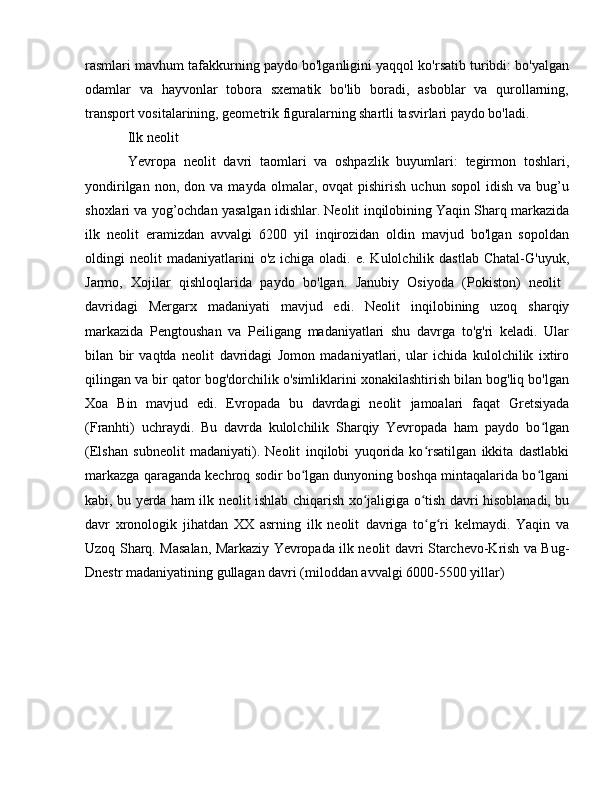 rasmlari mavhum tafakkurning paydo bo'lganligini yaqqol ko'rsatib turibdi: bo'yalgan
odamlar   va   hayvonlar   tobora   sxematik   bo'lib   boradi,   asboblar   va   qurollarning,
transport vositalarining, geometrik figuralarning shartli tasvirlari paydo bo'ladi.
Ilk neolit 
Yevropa   neolit   davri   taomlari   va   oshpazlik   buyumlari:   tegirmon   toshlari,
yondirilgan   non,  don   va  mayda   olmalar,  ovqat   pishirish   uchun  sopol   idish   va   bug’u
shoxlari va yog’ochdan yasalgan idishlar. Neolit  inqilobining Yaqin Sharq markazida
ilk   neolit   eramizdan   avvalgi   6200   yil   inqirozidan   oldin   mavjud   bo'lgan   sopoldan
oldingi   neolit   madaniyatlarini   o'z  ichiga  oladi.  e.  Kulolchilik  dastlab   Chatal-G'uyuk,
Jarmo,   Xojilar   qishloqlarida   paydo   bo'lgan.   Janubiy   Osiyoda   (Pokiston)   neolit  
davridagi   Mergarx   madaniyati   mavjud   edi.   Neolit   inqilobining   uzoq   sharqiy
markazida   Pengtoushan   va   Peiligang   madaniyatlari   shu   davrga   to'g'ri   keladi.   Ular
bilan   bir   vaqtda   neolit   davridagi   Jomon   madaniyatlari,   ular   ichida   kulolchilik   ixtiro
qilingan va bir qator bog'dorchilik o'simliklarini xonakilashtirish bilan bog'liq bo'lgan
Xoa   Bin   mavjud   edi.   Evropada   bu   davrdagi   neolit   jamoalari   faqat   Gretsiyada
(Franhti)   uchraydi.   Bu   davrda   kulolchilik   Sharqiy   Yevropada   ham   paydo   bo lganʻ
(Elshan   subneolit   madaniyati).   Neolit   inqilobi   yuqorida   ko rsatilgan   ikkita   dastlabki	
ʻ
markazga qaraganda kechroq sodir bo lgan dunyoning boshqa mintaqalarida bo lgani	
ʻ ʻ
kabi, bu yerda ham ilk neolit   ishlab chiqarish xo jaligiga o tish davri hisoblanadi, bu	
ʻ ʻ
davr   xronologik   jihatdan   XX   asrning   ilk   neolit   davriga   to g ri   kelmaydi.   Yaqin   va	
ʻ ʻ
Uzoq Sharq. Masalan, Markaziy Yevropada ilk neolit   davri Starchevo-Krish va Bug-
Dnestr madaniyatining gullagan davri (miloddan avvalgi 6000-5500 yillar)  