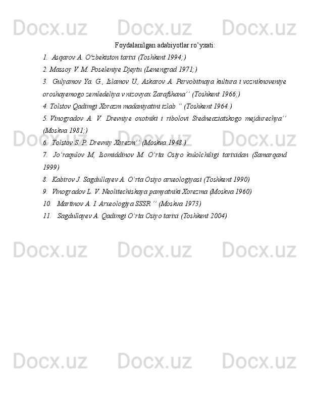 Foydalanilgan adabiyotlar ro’yxati:
1.  Asqarov A. O zbekiston tarixi (Toshkent 1994;) ʻ
2. Massoy V. M. Poseleniye Djeytu (Lenengrad 1971;)
3.   Gulyamov Ya. G., Islamov U., Askarov A. Pervobitnaya kultura i vozniknoveniye
oroshayemogo zemledeliya v nizovyax Zarafshana’’ (Toshkent 1966;) 
4. Tolstov Qadimgi Xorazm madaniyatini izlab ‘’ (Toshkent 1964.)
5. Vinogradov   A.   V.   Drevniye   oxotniki   i   ribolovi   Sredneaziatskogo   mejdurechya’’
(Moskva 1981;)
6.  Tolstov S. P. Drevniy Xorezm’’ (Moskva 1948.)
7.   Jo’raqulov   M,   Isomiddinov   M.   O’rta   Osiyo   kulolchiligi   tarixidan   (Samarqand
1999)
8.  Kabirov J. Sagdullayev A. O’rta Osiyo arxeologiyasi (Toshkent 1990)
9.  Vinogradov L. V. Neolitechiskaya pamyatniki Xorezma (Moskva 1960)
10.   Martinov A. I. Arxeologiya SSSR ‘’ (Moskva 1973)
11.   Sagdullayev A. Qadimgi O’rta Osiyo tarixi (Toshkent 2004) 