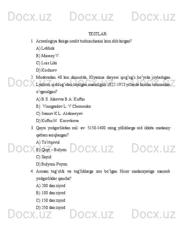 TESTLAR:
1. Arxeologiya faniga neolit tushunchasini kim olib kirgan?
A) Lebbok 
B) Massoy V.
C) Luis Liki
D) Kochnev
2. Moskvadan   40   km   shimolda,   Klyazma   daryosi   qirg’og’i   bo’yida   joylashgan
Lyalovo qishlog’idan topilgan manzilgoh 1922-1923 yillarda kimlar tomonidan
o’rganilgan?
A) B.S. Jukovva B.A. Kuftin
B)  Vinogradov L. V Chernenko
C) Ivanov K.L. Alekseeyev
D) Kuftin N.  Korovkova 
3. Qaysi   yodgorlikdan   mil.   av.   5150-1400   ming   yilliklarga   oid   ikkita   madaniy
qatlam aniqlangan?
A) To’rtqovul
B) Quyi – Bulyon 
C) Sayid
D) Bulyoni-Poyon
4. Asosan   tog’oldi   va   tog’liklarga   xos   bo’lgan   Hisor   madaniyatiga   mansub
yodgorliklar qancha?
A) 200 dan ziyod
B) 100 dan ziyod
C) 150 dan ziyod
D) 250 dan ziyod