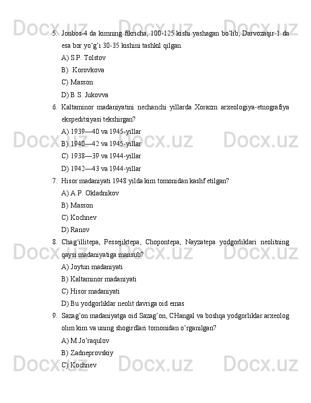 5. Jonbos-4 da kimning fikricha, 100-125 kishi yashagan bo’lib, Darvozaqir-1 da
esa bor yo’g’i 30-35 kishini tashkil qilgan.
A) S.P. Tolstov
B)  Korovkova
C) Masson
D) B.S. Jukovva
6. Kaltaminor   madaniyatini   nechanchi   yillarda   Xorazm   arxeologiya-etnografiya
ekspeditsiyasi tekshirgan?
A) 1939—40 va 1945-yillar
B) 1940—42 va 1945-yillar
C) 1938—39 va 1944-yillar
D) 1942—43 va 1944-yillar
7. Hisor madaniyati 1948 yilda kim tomonidan kashf etilgan?
A) A.P. Okladnikov
B) Masson
C) Kochnev
D) Ranov
8. Chag illitepa,   Pessejiktepa,   Chopontepa,   Nayzatepa   yodgorliklari   neolitningʻ
qaysi madaniyatiga mansub?
A) Joytun madaniyati
B) Kaltaminor madaniyati
C) Hisor madaniyati
D) Bu yodgorliklar neolit davriga oid emas
9. Sazag’on madaniyatga oid Sazag’on, CHangal va boshqa yodgorliklar arxeolog
olim kim va uning shogirdlari tomonidan o’rganilgan?
A) M.Jo’raqulov
B) Zadneprovskiy
C) Kochnev 