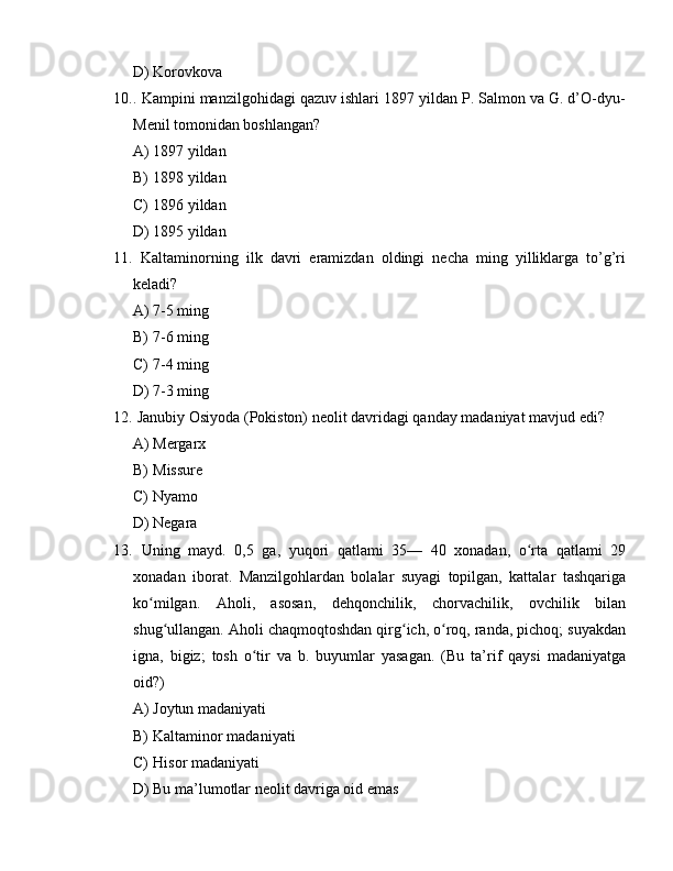 D) Korovkova
10. . Kampini manzilgohidagi qazuv ishlari 1897 yildan P. Salmon va G. d’O-dyu-
Menil tomonidan boshlangan?
A) 1897 yildan
B) 1898 yildan
C) 1896 yildan
D) 1895 yildan
11.   Kaltaminorning   ilk   davri   eramizdan   oldingi   necha   ming   yilliklarga   to’g’ri
keladi?
A) 7-5 ming
B) 7-6 ming
C) 7-4 ming
D) 7-3 ming
12.  Janubiy Osiyoda (Pokiston) neolit davridagi qanday madaniyat mavjud edi?
A) Mergarx
B) Missure
C) Nyamo
D) Negara
13.   Uning   mayd.   0,5   ga,   yuqori   qatlami   35—   40   xonadan,   o rta   qatlami   29ʻ
xonadan   iborat.   Manzilgohlardan   bolalar   suyagi   topilgan,   kattalar   tashqariga
ko milgan.   Aholi,   asosan,   dehqonchilik,   chorvachilik,   ovchilik   bilan	
ʻ
shug ullangan. Aholi chaqmoqtoshdan qirg ich, o roq, randa, pichoq; suyakdan	
ʻ ʻ ʻ
igna,   bigiz;   tosh   o tir   va   b.   buyumlar   yasagan.   (Bu   ta’rif   qaysi   madaniyatga	
ʻ
oid?)
A) Joytun madaniyati
B) Kaltaminor madaniyati
C) Hisor madaniyati
D) Bu ma’lumotlar neolit davriga oid emas 