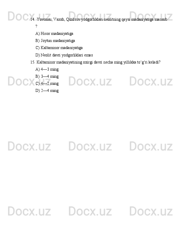 14.  Yovonsu, Vaxsh, Qizilsuv yodgorliklari neolitning qaysi madaniyatiga mansub
?
A) Hisor madaniyatiga
B) Joytun madaniyatiga
C) Kaltaminor madaniyatiga
D) Neolit davri yodgorliklari emas
15.  Kaltaminor madaniyatining oxirgi davri necha ming yillikka to g ri keladi?ʻ ʻ
A) 4—3 ming
B) 3—4 ming
C) 4—2 ming
D) 2—4 ming 