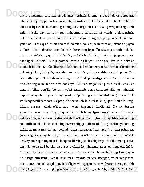 davri   qurollariga   nisbatan   rivojlangan.   Kishilik   tarixining   neolit   davri   qurollarni
ishlash  silliqlash,   pardozlash,   arralash,  parmalash  usullarining ixtiro etilishi,  ibtidoiy
ishlab   chiqaruvchi   kuchlarning   oldingi   davrlarga   nisbatan   tezroq   rivojlanishiga   olib
keldi.   Neolit   davrida   tosh   xom   ashyosining   xususiyatlari   yaxshi   o’zlashtirilishi
natijasida   shakl   va   vazifa   doirasi   xar   xil   bo’lgan   yangidan   yangi   mehnat   qurollari
yaratiladi. Tosh qurollar orasida tosh boltalar, ponalar, tosh teshalar, iskanalar paydo
bo’ladi.   Neolit   davrida   tosh   boltalar   keng   tarqalgan.   Pardozlangan   tosh   boltalar
o’rmon kesishda, uy qurilish ishlarida, ovchilikda o’zining tengi yo’q jangovor qurol
ekanligini   ko’rsatdi.   Neolit   davrida   barcha   og’ir   yumushlar   ana   shu   tosh   boltalar
orqali   bajarilar   edi.   Neolitda   parrakchalar,   qadamalar,   nayza   va   kamon   o’qlarining
uchlari, pichoq, teshgich, parmalar, yorma toshlar, o’roq-randalar va boshqa qurollar
takomillashgan.   Neolit   davri   so’nggi   urug’chilik   jamiyatiga   xos   bo’lib,   bu   davrda
erkaklarning   o’rni   tobora   orta   boshlaydi.   Chunki   xo’jalikning   rivojlanishi   erkaklar
mehnati   bilan   bog’liq   bo’lgan,   ya’ni   kengayib   borayotgan   xo’jalik   yumushlarini
bajarishga ayollar ulgura olmay qoladi; xo’jalikning unumdor shakllari (chorvachilik
va   dehqonchilik)   tobora   ko’proq   e’tibor   va   ish   kuchini   talab   qilgan.   Natijada   urug’
ichida,   xususan   oilada   o’ziga   xos   mehnat   taqsimoti   shakllanadi.   Demak,   barcha
yumushlar   –   moddiy   ehtiyojni   qondirish,   ortib   borayotgan   zarurat   uchun   oziq-ovqat
zahiralari tayyorlash ayollardan erkaklar qo’liga o’tadi. Ijtimoiy hayotda erkaklarning
roli ortib borishi oilada erkakning hukmronligiga olib keladi. Urug’ ichida ayollarning
hukmron   mavqeiga   barham   beriladi.   Endi   matriatxat   (ona   urug’i)   o’rnini   patriarxat
(ota   urug’i)   egallay   boshlaydi.   Neolit   davrida   o’troq   turmush   tarzi,   o’troq   ho’jalik
janubiy subtropik rayonlarda dehqonchilikning kelib chiqishiga, cho’lli mintaqalarda,
azim daryo va ko’l bo’ylarida o’troq ovchilik ho’jaligining qaror topishiga olib keldi.
O’troq ho’jalik yuritishning qaror topishi  o’z navbatida chorvachilikning ham paydo
bo’lishiga   olib   keldi.   Neolit   davri   turli   joylarda   turlicha   kechgan,   ya’ni   yer   yuzida
neolit   davri  har  xil   vaqtda  paydo  bo’lgan  va  tugagan.  Misr   va  Mesopotamiyani  olib
qaraydigan   bo’lsak   rivojlangan   bronza   davri   boshlangan   bo’lib,   quldorlik   davlatlari 