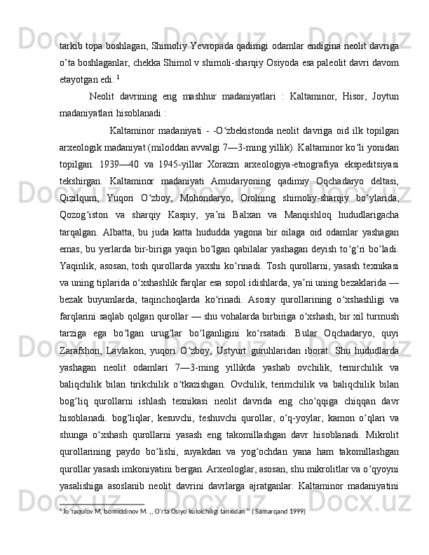 tarkib topa boshlagan, Shimoliy Yevropada qadimgi odamlar endigina neolit davriga
o’ta boshlaganlar, chekka Shimol v shimoli-sharqiy Osiyoda esa paleolit davri davom
etayotgan edi.  1
Neolit   davrining   eng   mashhur   madaniyatlari   :   Kaltaminor,   Hisor,   Joytun
madaniyatlari hisoblanadi :
Kaltaminor   madaniyati   -   -O zbekistonda   neolit   davriga   oid   ilk   topilganʻ
arxeologik madaniyat (miloddan avvalgi 7—3-ming yillik). Kaltaminor ko li yonidan	
ʻ
topilgan.   1939—40   va   1945-yillar   Xorazm   arxeologiya-etnografiya   ekspeditsiyasi
tekshirgan.   Kaltaminor   madaniyati   Amudaryoning   qadimiy   Oqchadaryo   deltasi,
Qizilqum,   Yuqori   O zboy,   Mohondaryo,   Orolning   shimoliy-sharqiy   bo ylarida,	
ʻ ʻ
Qozog iston   va   sharqiy   Kaspiy,   ya ni   Balxan   va   Manqishloq   hududlarigacha	
ʻ ʼ
tarqalgan.   Albatta,   bu   juda   katta   hududda   yagona   bir   oilaga   oid   odamlar   yashagan
emas,  bu yerlarda bir-biriga yaqin bo lgan  qabilalar  yashagan  deyish  to g ri  bo ladi.	
ʻ ʻ ʻ ʻ
Yaqinlik, asosan,  tosh  qurollarda yaxshi  ko rinadi. Tosh  qurollarni, yasash  texnikasi	
ʻ
va uning tiplarida o xshashlik farqlar esa sopol idishlarda, ya ni uning bezaklarida —	
ʻ ʼ
bezak   buyumlarda,   taqinchoqlarda   ko rinadi.   Asosiy   qurollarining   o xshashligi   va	
ʻ ʻ
farqlarini saqlab qolgan qurollar — shu vohalarda birbiriga o xshash, bir xil turmush	
ʻ
tarziga   ega   bo lgan   urug lar   bo lganligini   ko rsatadi.   Bular   Oqchadaryo,   quyi	
ʻ ʻ ʻ ʻ
Zarafshon,   Lavlakon,   yuqori   O zboy,   Ustyurt   guruhlaridan   iborat.   Shu   hududlarda	
ʻ
yashagan   neolit   odamlari   7—3-ming   yillikda   yashab   ovchilik,   temirchilik   va
baliqchilik   bilan   tirikchilik   o tkazishgan.   Ovchilik,   terimchilik   va   baliqchilik   bilan	
ʻ
bog liq   qurollarni   ishlash   texnikasi   neolit   davrida   eng   cho qqiga   chiqqan   davr	
ʻ ʻ
hisoblanadi.   bog liqlar,   kesuvchi,   teshuvchi   qurollar,   o q-yoylar,   kamon   o qlari   va	
ʻ ʻ ʻ
shunga   o xshash   qurollarni   yasash   eng   takomillashgan   davr   hisoblanadi.   Mikrolit	
ʻ
qurollarining   paydo   bo lishi,   suyakdan   va   yog ochdan   yana   ham   takomillashgan	
ʻ ʻ
qurollar yasash imkoniyatini bergan. Arxeologlar, asosan, shu mikrolitlar va o qyoyni	
ʻ
yasalishiga   asoslanib   neolit   davrini   davrlarga   ajratganlar.   Kaltaminor   madaniyatini
1
 Jo`raqulov M, Isomiddinov M. ,, O`rta Osiyo kulolchiligi tarixidan ‘’ ( Samarqand 1999) 