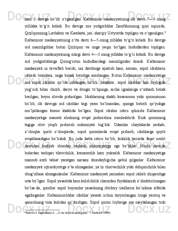 ham   3   davrga   bo lib   o rganilgan.   Kaltaminor   madaniyatining   ilk   davri   7—5   mingʻ ʻ
yillikka   to g ri   keladi.   Bu   davrga   xos   yodgorliklar   Zarafshonning   quyi   oqimida,	
ʻ ʻ
Qizilqumning Lavlakon va Karakata, jan.-sharqiy Ustyurtda topilgan va o rganilgan.	
ʻ 2
Kaltaminor   madaniyatining   o rta   davri   6—5-ming   yillikka   to g ri   keladi.   Bu   davrga	
ʻ ʻ ʻ
oid   manzilgohlar   butun   Qizilqum   va   unga   yaqin   bo lgan   hududlardan   topilgan.	
ʻ
Kaltaminor madaniyatining oxirgi davri 4—3 ming yillikka to g ri keladi. Bu davrga	
ʻ ʻ
oid   yodgorliklarga   Qozog iston   hududlaridagi   manzilgoxlar   kiradi.   Kaltaminor	
ʻ
madaniyati   ni   tavsiflab   berish,   uni   davrlarga   ajratish   ham,   asosan,   sopol   idishlarni
ishlash   texnikasi,   unga   bezak   berishga   asoslangan.   Butun   Kaltaminor   madaniyatiga
oid   sopol   idishlar   qo lda   ishlangan   bo lib,   bezaklar,   sopol   idishlar   hali   loyligida	
ʻ ʻ
yog och   bilan   chizib,   daryo   va   dengiz   to lqiniga,   archa   ignalariga   o xshash   bezak	
ʻ ʻ ʻ
berilgan,   keyin   olovda   pishirilgan.   Idishlarning   shakli   kosasimon   yoki   qozonsimon
bo lib,   ilk   davriga   oid   idishlar   tagi   yassi   bo lmasdan,   qumga   botirib   qo yishga
ʻ ʻ ʻ
mo ljallangan   konus   shaklida   bo lgan.   Sopol   idishni   ixtiro   qilinishi   Kaltaminor
ʻ ʻ
madaniyatiga   mansub   aholining   ovqat   pishirishini   osonlashtirdi.   Endi   qozonning
tagiga   olov   yoqib   pishirish   imkoniyati   tug ildi.   Odamlar   chaylalarda   yashab,	
ʻ
o choqlar   qurib   o choqlarda,   sopol   qozonlarda   ovqat   pishirib,   idishlarga   quyib	
ʻ ʻ
ovqatlanadigan   bo lishdi.   Bu   juda   katta   ixtiro   bo lib,   kishilik   tarixida   faqat   neolit	
ʻ ʻ
davridan   boshlab   shunday   yashash   imkoniyatiga   ega   bo ldilar.   Neolit   davrida	
ʻ
bulardan   tashqari   tikuvchilik,   kemasozlik   ham   yuksaldi.   Kaltaminor   madaniyatiga
mansub   axrli   tabiat   yaratgan   narsani   shundayligicha   qabul   qilganlar.   Kaltaminor
madaniyati iqtisodiyotiga o ta olmaganlar, ya ni chorvachilik yoki dehqonchilik bilan	
ʻ ʼ
shug ullana olmaganlanlar. Kaltaminor madaniyati jamoalari sopol ishlab chiqarishga	
ʻ
usta bo’lgan. Sopol yasashda ham kulolchilik charxidan foydalanish o’zlashtirilmagan
bo’lsa-da,   qurollar   sopol   buyumlar   yasashning   ibtidoiy   usullarini   ko’nikma   sifatida
egallaganlar.   Kaltaminorliklar   idishlar   yasash   uchun   tayyorlangan   loyga   yantoq   va
qamishning   toza   kulidan   qo’shishgan.   Sopol   qozon   loylariga   esa   maydalangan   tosh
2
 Kabirov J. Sagdullayev A. ,, O`rta Osiyo arxeologiyasi ‘’ ( Toshkent 1990 )