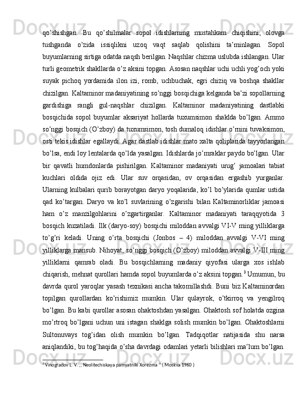 qo’shishgan.   Bu   qo’shilmalar   sopol   idishlarning   mustahkam   chiqishini,   olovga
tushganda   o’zida   issiqlikni   uzoq   vaqt   saqlab   qolishini   ta’minlagan.   Sopol
buyumlarning sirtiga odatda naqsh berilgan. Naqshlar chizma uslubda ishlangan. Ular
turli geometrik shakllarda o’z aksini topgan. Asosan naqshlar uchi uchli yog’och yoki
suyak   pichoq   yordamida   ilon   izi,   romb,   uchbuchak,   egri   chiziq   va   boshqa   shakllar
chizilgan. Kaltaminor madaniyatining so’nggi bosqichiga kelganda ba’zi sopollarning
gardishiga   rangli   gul-naqshlar   chizilgan.   Kaltaminor   madaniyatining   dastlabki
bosqichida   sopol   buyumlar   aksariyat   hollarda   tuxumsimon   shaklda   bo’lgan.   Ammo
so’nggi bosqich (O’zboy) da tuxumsimon, tosh dumaloq idishlar o’rnini tuvaksimon,
osti tekis idishlar egallaydi. Agar dastlab idishlar mato xalta qoliplarida tayyorlangan
bo’lsa, endi loy lentalarda qo’lda yasalgan. Idishlarda jo’mraklar paydo bo’lgan. Ular
bir   qavatli   humdonlarda   pishirilgan.   Kaltaminor   madaniyati   urug’   jamoalari   tabiat
kuchlari   oldida   ojiz   edi.   Ular   suv   orqasidan,   ov   orqasidan   ergashib   yurganlar.
Ularning  kulbalari  qurib borayotgan daryo  yoqalarida,  ko’l  bo’ylarida  qumlar  ustida
qad   ko’targan.   Daryo   va   ko’l   suvlarining   o’zgarishi   bilan   Kaltaminorliklar   jamoasi
ham   o’z   manzilgohlarini   o’zgartirganlar.   Kaltaminor   madaniyati   taraqqyotida   3
bosqich kuzatiladi. Ilk (daryo-soy)  bosqichi  miloddan avvalgi  VI-V ming yilliklarga
to’g’ri   keladi.   Uning   o’rta   bosqichi   (Jonbos   –   4)   miloddan   avvalgi   V-VI   ming
yilliklarga mansub. Nihoyat, so’nggi bosqich (O’zboy) miloddan avvalgi V-III ming
yilliklarni   qamrab   oladi.   Bu   bosqichlarning   madaniy   qiyofasi   ularga   xos   ishlab
chiqarish, mehnat qurollari hamda sopol buyumlarda o’z aksini topgan. 3
 Umumun, bu
davrda qurol yaroqlar yasash texnikasi ancha tako mil lashdi. Buni biz Kaltaminordan
topilgan   qurollardan   ko’rishimiz   mum kin.   Ular   qulayrok,   o’tkirroq   va   yengilroq
bo’lgan. Bu kabi qurollar asosan ohak toshdan yasalgan. Ohaktosh sof holatda ozgina
mo’rtroq   bo’lgani   uchun   uni   istagan   shaklga   solish   mumkin   bo’lgan.   Ohaktoshlarni
Sul tonuvays   tog’idan   olish   mumkin   bo’lgan.   Tadqiqotlar   natijasida   shu   narsa
aniqlandiki, bu tog’haqida o’sha davrdagi odamlari yetarli bilishlari ma’ lum bo’lgan.
3
 Vinogradov L. V. ,, Neolitechiskaya pamyatniki Xorezma ‘’ ( Moskva 1960 )