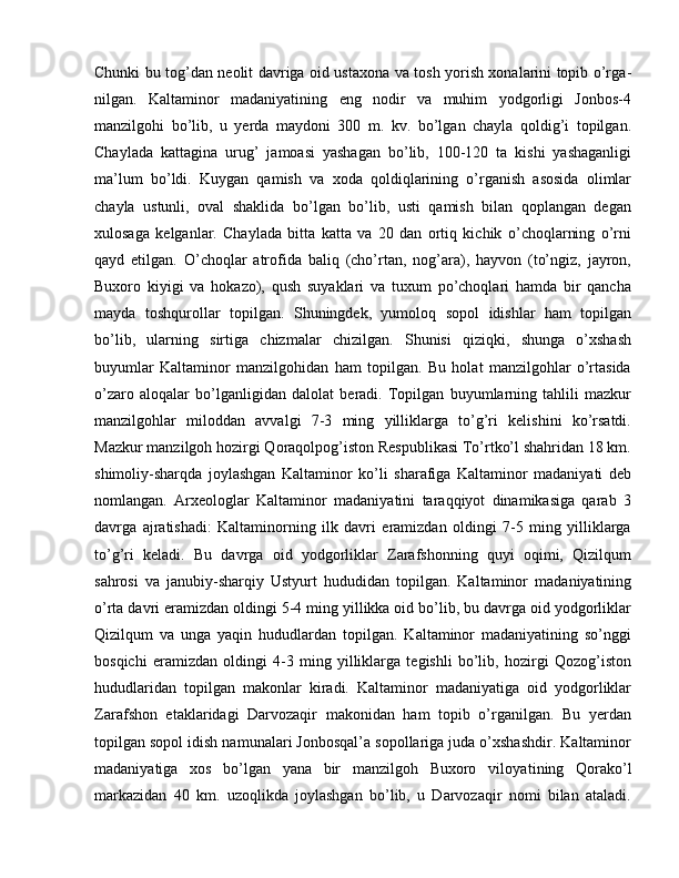 Chunki bu tog’dan neolit davriga oid ustaxona va tosh yorish xonalarini topib o’rga -
nilgan.   Kaltaminor   madaniyatining   eng   nodir   va   muhim   yodgorligi   Jonbos-4
manzilgohi   bo’lib,   u   yerda   maydoni   300   m.   kv.   bo’lgan   chayla   qoldig’i   topilgan.
Chaylada   kattagina   urug’   jamoasi   yashagan   bo’lib,   100-120   ta   kishi   yashaganligi
ma’lum   bo’ldi.   Kuygan   qamish   va   xoda   qoldiqlarining   o’rganish   asosida   olimlar
chayla   ustunli,   oval   shaklida   bo’lgan   bo’lib,   usti   qamish   bilan   qoplangan   degan
xulosaga   kelganlar.   Chaylada   bitta   katta   va   20   dan   ortiq   kichik   o’choqlarning   o’rni
qayd   etilgan.   O’choqlar   atrofida   baliq   (cho’rtan,   nog’ara),   hayvon   (to’ngiz,   jayron,
Buxoro   kiyigi   va   hokazo),   qush   suyaklari   va   tuxum   po’choqlari   hamda   bir   qancha
mayda   toshqurollar   topilgan.   Shuningdek,   yumoloq   sopol   idishlar   ham   topilgan
bo’lib,   ularning   sirtiga   chizmalar   chizilgan.   Shunisi   qiziqki,   shunga   o’xshash
buyumlar   Kaltaminor   manzilgohidan   ham   topilgan.   Bu   holat   manzilgohlar   o’rtasida
o’zaro   aloqalar   bo’lganligidan   dalolat   beradi.   Topilgan   buyumlarning   tahlili   mazkur
manzilgohlar   miloddan   avvalgi   7-3   ming   yilliklarga   to’g’ri   kelishini   ko’rsatdi.
Mazkur manzilgoh hozirgi Qoraqolpog’iston Respublikasi To’rtko’l shahridan 18 km.
shimoliy-sharqda   joylashgan   Kaltaminor   ko’li   sharafiga   Kaltaminor   madaniyati   deb
nomlangan.   Arxeologlar   Kaltaminor   madaniyatini   taraqqiyot   dinamikasiga   qarab   3
davrga   ajratishadi:   Kaltaminorning   ilk   davri   eramizdan   oldingi   7-5   ming   yilliklarga
to’g’ri   keladi.   Bu   davrga   oid   yodgorliklar   Zarafshonning   quyi   oqimi,   Qizilqum
sahrosi   va   janubiy-sharqiy   Ustyurt   hududidan   topilgan.   Kaltaminor   madaniyatining
o’rta davri eramizdan oldingi 5-4 ming yillikka oid bo’lib, bu davrga oid yodgorliklar
Qizilqum   va   unga   yaqin   hududlardan   topilgan.   Kaltaminor   madaniyatining   so’nggi
bosqichi   eramizdan   oldingi   4-3   ming   yilliklarga   tegishli   bo’lib,   hozirgi   Qozog’iston
hududlaridan   topilgan   makonlar   kiradi.   Kaltaminor   madaniyatiga   oid   yodgorliklar
Zaraf shon   etaklaridagi   Darvozaqir   makonidan   ham   topib   o’rganilgan.   Bu   yerdan
topilgan sopol idish namunalari Jonbosqal’a sopollariga juda o’xshashdir. Kaltaminor
madaniyatiga   xos   bo’lgan   yana   bir   manzilgoh   Buxoro   viloya tining   Qorako’l
markazidan   40   km.   uzoqlikda   joylashgan   bo’lib,   u   Darvozaqir   nomi   bilan   ataladi. 