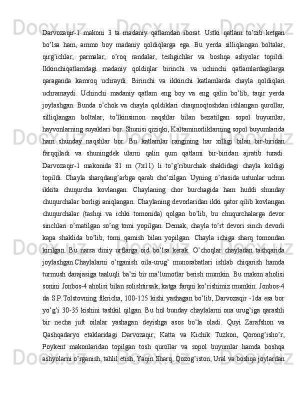 Darvozaqir-1   makoni   3   ta   madaniy   qatlamdan   iborat.   Ustki   qatlam   to’zib   ketgan
bo’lsa   ham,   ammo   boy   madaniy   qoldiq larga   ega.   Bu   yerda   silliqlangan   boltalar,
qirg’ichlar,   par malar,   o’roq   randalar,   teshgichlar   va   boshqa   ashyolar   topildi.
Ikkinchiqatlamdagi   madaniy   qoldiqlar   birinchi   va   uchinchi   qatlamlardagilarga
qaraganda   kamroq   uchraydi.   Birinchi   va   ikkinchi   katlamlarda   chayla   qol diqlari
uchramaydi.   Uchinchi   madaniy   qatlam   eng   boy   va   eng   qalin   bo’lib,   taqir   yerda
joylashgan.   Bunda   o’chok   va   chayla   qoldiklari   chaqmoqtoshdan   ishlangan   qurollar,
silliqlangan   boltalar,   to’lkinsimon   naqshlar   bilan   beza tilgan   sopol   buyumlar,
hayvonlarning suyaklari bor. Shunisi qiziqki, Kal taminorliklarning sopol buyumlarida
ham   shunday   naqshlar   bor.   Bu   kat lamlar   rangining   har   xilligi   bilan   bir-biridan
farqqiladi   va   shuningdek   ularni   qalin   qum   qatlami   bir-biridan   ajratib   turadi.
Darvozaqir-1   makonida   81   m   (7x11)   li   to’g’riburchak   shaklidagi   chayla   koldigi
topildi.   Chayla   sharqdang’arbga   qarab   cho’zilgan.   Uyning   o’rtasida   ustunlar   uchun
ikkita   chuqurcha   kovlangan.   Chaylaning   chor   burchagida   ham   huddi   shunday
chuqurchalar  borligi  aniqlangan. Chaylaning  devorlaridan ikki  qator  qilib kovlangan
chuqurchalar   (tashqi   va   ichki   tomonida)   qolgan   bo’lib,   bu   chuqurchalarga   devor
sinchlari   o’rnatilgan   so’ng   tomi   yopilgan.   Demak,   chayla   to’rt   devori   sinch   devorli
kapa   shaklida   bo’lib,   tomi   qamish   bilan   yopilgan.   Chayla   ichiga   sharq   tomondan
kirilgan.   Bu   narsa   diniy   urflarga   oid   bo’lsa   kerak.   O’choqlar   chayladan   tashqarida
joylashgan.Chaylalarni   o’rganish   oila-urug’   munosabatlari   ishlab   chiqarish   hamda
turmush   dara jasiga   taaluqli   ba’zi   bir   ma’lumotlar   berish   mumkin.  Bu   makon   aholisi
so nini Jonbos-4 aholisi bilan solishtirsak, katga farqni ko’rishimiz mumkin. Jonbos-4
da S.P.Tolstovning fikricha, 100-125 kishi yashagan bo’lib, Darvozaqir -1da esa bor
yo’g’i  30-35 kishini  tashkil  qilgan. Bu  hol  bunday  chaylalarni  ona urug’iga qarashli
bir   necha   juft   oilalar   yashagan   deyishga   asos   bo’la   oladi.   Quyi   Zarafshon   va
Qashqadaryo   etaklaridagi   Darvozaqir,   Katta   va   Kichik   Tuzkon,   Qorong’isho’r,
Poykent   makonlaridan   topilgan   tosh   qurollar   va   sopol   buyumlar   hamda   boshqa
ashyolarni o’rganish, tahlil etish, Yaqin Sharq, Qozog’iston, Ural va boshqa joylardan 