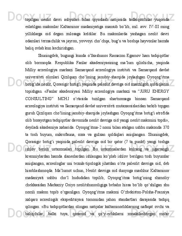 topilgan   neolit   davri   ashyolari   bilan   qiyoslash   natijasida   tadkiqotchilar   yuqorida
eslatilgan   makonlar   Kaltaminor   madaniyatiga   mansub   bo’lib,   mil.   avv.   IV-III   ming
yilliklarga   oid   degan   xulosaga   keldilar.   Bu   makonlarda   yashagan   neolit   davri
odamlari termachilik va jayron, yovvoyi cho’chqa, bug’u va boshqa hayvonlar hamda
baliq ovlab kun kechirishgan.
Shuningdek,   bugungi   kunda   o’lkashunos   Ramazon   Egamov   ham   tadqiqotlar
olib   bormoqda.   Respublika   Fanlar   akademiyasining   ma lum   qilishicha,   yaqindaʼ
Milliy   arxeologiya   markazi   Samarqand   arxeologiya   instituti   va   Samarqand   davlat
universiteti   olimlari   Qizilqum   cho lining   janubiy-sharqida   joylashgan   Oyoqog itma	
ʻ ʻ
botig ida neolit, Qorasigir botig i yaqinida paleolit davriga oid manzilgoh qoldiqlarini	
ʻ ʻ
topishgan.   «Fanlar   akademiyasi   Milliy   arxeologiya   markazi   va   “JURU   ENERGY
CONSULTING”   MCHJ   o rtasida   tuzilgan   shartnomaga   binoan   Samarqand	
ʻ
arxeologiya instituti va Samarqand davlat universiteti mutaxassislaridan tarkib topgan
guruh Qizilqum cho lining janubiy-sharqida joylashgan Oyoqog itma botig i atrofida	
ʻ ʻ ʻ
olib borayotgan tadqiqotlar davomida neolit davriga oid yangi neolit makonini topdi»,
deyiladi akademiya xabarida. Oyoqog itma-2 nomi bilan atalgan ushbu makonda 370	
ʻ
ta   tosh   buyum,   mikrofauna,   oxra   va   gulxan   qoldiqlari   aniqlangan.   Shuningdek,
Qorasigir   botig i   yaqinida   paleolit   davriga   oid   bir   qator   (7   ta   punkt)   yangi   toshga	
ʻ
ishlov   berish   ustaxonalari   topilgan.   Bu   ustaxonalardan   kulrang   va   jigarrangli
kremniylardan   hamda   slaneslardan   ishlangan   ko plab   ishlov   berilgan   tosh   buyumlar	
ʻ
aniqlangan,   arxeologlar   uni   texnik-tipologik   jihatdan   o rta   paleolit   davriga   oid,   deb	
ʻ
hisoblashmoqda.   Ma lumot   uchun,   Neolit   davriga   oid   dunyoga   mashhur   Kaltaminor	
ʼ
madaniyati   ushbu   cho l   hududidan   topilib,   Oyoqog itma   botig ining   shimoliy	
ʻ ʻ ʻ
chekkasidan   Markaziy   Osiyo   neolitshunosligiga   bebaho   hissa   bo lib   qo shilgan   shu	
ʻ ʻ
nomli   makon   topib   o rganilgan.   Oyoqog itma   makoni   O zbekiston-Polsha-Fransiya	
ʻ ʻ ʻ
xalqaro   arxeologik   ekspeditsiyasi   tomonidan   jahon   standartlari   darajasida   tadqiq
qilingan.   «Bu   tadqiqotlardan   olingan   natijalar   kaltaminorliklarning   nafaqat   ovchi   va
baliqchilar,   balki   tuya,   qoramol   va   qo y-echkilarni   xonakilashtirgan   mohir	
ʻ 