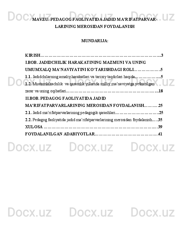 MAVZU: PEDAGOG FAOLIYATIDA JADID MA’RIFATPARVAR-
LARINING MEROSIDAN FOYDALANISH
MUNDARIJA: 
KIRISH…………………………………………………………………………....3
I.BOB.   JADIDCHILIK HARAKATINING MAZMUNI VA UNING
UMUMXALQ MA’NAVIYATINI KО‘TARISHDAGI ROLI………………..5
1.1.   Jadidchilarning amaliy harakatlari va tarixiy taqdirlari haqida … ………….....5
1.2.  Mustamlakachilik  va qaramlik yillarida milliy ma’naviyatga yetkazilgan
zarar va uning oqibatlari …………………………………………………….…....18
II.BOB. PEDAGOG FAOLIYATIDA JADID
MA’RIFATPARVARLARINING MEROSIDAN FOYDALANISH…….….25
2.1.  Jadid ma’rifatparvarlarining pedagogik qarashlari …………………………..25
2.2.  Pedagog faoliyatida jadid ma’rifatparvarlarining merosidan foydalanish …..35
XULOSA …………………………………………………………………….….39
FOYDALANILGAN ADABIYOTLAR……………………………………….41 