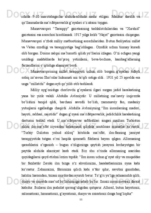 ichida   9-10   marotabagacha   alohida-alohida   nashr   etilgan.   Mazkur   darslik   va
qо‘llanmalarda ma’rifatparvarlik g‘oyalari о‘z aksini topgan.
Munavvarqori   “Taraqqiy”   gazetasining   tashkilotchilaridan   va   “Xurshid”
gazetasini esa asoschisi hisoblanadi. 1917 yilga kelib “Najot” gazetasini chiqargan.
Munavvarqori о‘zbek milliy matbuotining asoschilaridan. Butun faoliyatini millat
va   Vatan   ozodligi   va   taraqqiyotiga   bag‘ishlagan..   Ozodlik   uchun   tinmay   kurash
olib borgan. Doimo xalqni ma’lumotli qilish yо‘llarini izlagan. О‘zi ochgan yangi
usuldagi   maktablarda   kо‘proq   yetimlarni,   beva-bechora,   kambag‘allarning
farzandlarini о‘qitishga ahamiyat berdi.
Munavvarqorining   millat   taraqqiyoti   uchun   olib   borgan   g‘oyalari   tufayli
sobiq zо‘ravon Shо‘rolar hukumati uni ta’qib ostiga oldi.. 1931 yil 25 aprelda esa
unga “millatchi” degan ayb qо‘yilib otib tashlandi.
Milliy   uyg‘onishga   chorlovchi   g‘oyalarni   ilgari   surgan   jadid   harakatining
yana   bir   yirik   vakili   Abdulla   Avloniydir.   U   millatning   ma’naviy   inqirozda
bо‘lishini   tanqid   qildi,   barchani   savodli   bо‘lish,   zamonaviy   fan,   madaniy
yutuqlarni   egallashga   chaqirdi.   Abdulla   Avloniyning   “Ilm   insonlarning   madori,
hayoti, rahbari, najotidir” degan g‘oyasi ma’rifatparvarlik, jadidchilik harakatining
dasturini   tashkil   etadi.   U   ma’rifatparvar   safdoshlari   singari   mazlum   Turkiston
ahlini   ilm-ma’rifat   ziyosidan   bahramand   qilishda   unutilmas   xizmatlar   kо‘rsatdi.
“Turkiy   Guliston   yohud   ahloq”   kitobida   ma’rifat,   ilm-fanning   jamiyat
taraqqiyotida   tutgan   о‘rni   haqida   qimmatli   fikrlarni   bayon   qilgan.   Allomaning
qarashlarini   о‘rganish   –   bugun   о‘zligimizga   qaytish   jarayoni   kechayotgan   bir
paytda   alohida   ahamiyat   kasb   etadi.   Biz   shu   о‘rinda   allomaning   asaridan
quyidagilarni qayd etishni lozim topdik. “Ilm inson uchun g‘oyat oliy va muqaddas
bir   fazilatdir   Zeroki   ilm   bizga   о‘z   ahvolimizni,   harakatlarimizni   oyna   kabi
kо‘rsatur.   Zehnimizni,   fikrimizni   qilich   kabi   о‘tkir   qilur,   savobni   gunohdan,
halolni haromdan, tozani murdordan ayurub berur. Tо‘g‘ri yо‘lga rahnamolik qilib,
dunyo va oxiratda mas’ud bо‘lishimizga sabab bо‘lur. Ilmsiz inson mevasiz daraxt
kabidur. Bizlarni ilm jaaholat qorong‘uligidan qutqarur. Alhosil, butun hayotimiz,
salomatimiz, himmatimiz, g‘ayratimiz, dunyo va oxiratimiz ilmga bog‘liqdur”
11 