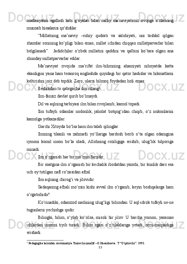 madaniyatini   egallash   kabi   g‘oyalari   bilan   milliy   ma’naviyatimiz   rivojiga   о‘zlarining
munosib hissalarini qо‘shdilar.
“Millatning   ma’naviy   –ruhiy   qudrati   va   salohiyati,   uni   tashkil   qilgan
shaxslar sonining kо‘pligi bilan emas, millat ichidan chiqqan millatparvarlar bilan
belgilanadi”.     Jadidchilar   о‘zbek   millatini   qaddini   va   qalbini   kо‘tara   olgan   ana
shunday millatparvarlar edilar. 
Ma’naviyat   rivojida   ma’rifat   ilm-bilimning   ahamiyati   nihoyatda   katta
ekanligini yana ham teranroq anglashda quyidagi bir qator hadislar va hikmatlarni
keltirishni joiz deb topdik. Zero, ularni bilmoq foydadan holi emas:
Beshikdan to qabrgacha ilm izlang!
Ilm-fansiz davlat qurib bо‘lmaydi.
Dil va aqlning tarbiyasi ilm bilan rivojlanib, kamol topadi.
Ilm   tufayli   odamlar   nodonlik,   jaholat   botqog‘idan   chiqib,   о‘z   imkonlarini
kamolga yetkazadilar.
Garchi Xitoyda bо‘lsa ham ilm talab qilinglar.
Ilmning   tikanli   va   zahmatli   yо‘llariga   bardosh   berib   о‘ta   olgan   odamgina
iymoni   komil   inson   bо‘la   oladi,   Allohning   roziligiga   erishib,   ulug‘lik   tulporiga
minadi.
Ilm о‘rganish har bir mо‘min farzidir.
Bir soatgina ilm о‘rganish bir kechalik ibodatdan yaxshi, bir kunlik dars esa
uch oy tutilgan nafl rо‘zasidan afzal.
Ilm aqlning chirog‘i va jilovidir.
Sadaqaning afzali mо‘min kishi avval ilm о‘rganib, keyin boshqalarga ham
о‘rgatishidir 6
.
Kо‘rinadiki, odamzod naslining ulug‘ligi bilimdan. U aql-idrok tufayli ne-ne
tugunlarni yechishga qodir.
Bilingki,   bilim,   о‘ylab   kо‘rilsa,   misoli   bir   jilov.   U   barcha   yomon,   yaramas
ishlardan   insonni   tiyib   turadi..   Bilim   egasi   о‘z   tilaklariga   yetadi,   orzu-maqsadiga
erishadi.
6
 Pedagogika tarixidan xrestomatiya.Tuzuvchi-muallif.–O.Hasanboeva. T.”O’qituvchi”. 1993.
13 