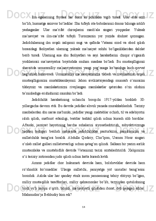 Ilm   egalarining   foydasi   har   doim   kо‘pchilikka   tegib   turadi.   Ular   elda   aziz
bо‘lib, hurmatga sazovor bо‘ladilar. Shu tufayli ota-bobolarimiz doimo bilimga intilib
yashaganlar.   Ular   ma’rifat   chiroqlarini   mash’ala   singari   yoqqanlar.   Yuksak
ma’naviyat   va   ilm-ma’rifat   tufayli   Turonzamin   yer   yuzida   shuhrat   qozongan.
Jadidchilarning   ilm   orqali   xalqimiz   ongi   va   qalbida   Vatanni   ozod   va   obod   qilish
borasidagi   faoliyatlari   ularning   yuksak   ma’naiyat   sohibi   bо‘lganliklaridan   dalolat
berib   turadi.   Ularning   ana   shu   faoliyatlari   va   sayi   harakatlarini   chuqur   о‘rganish
yoshlarimiz   ma’naviyatini   boyitishda   muhim   manbaa   bо‘ladi.   Bu   mustaqilligimiz
sharoitida   umummilliy   ma’naviyatimizni   yangi   pog‘onaga   kо‘tarishga   kuch-quvvat
bag‘ishlab boraveradi. Umummilliy ma’naviyatimizni tiklash va rivojlantirish orqali
mustaqilligimizni   mustahkamlaymiz.   Jahon   sivilizatsiyasidagi   munosib   о‘rnimizni
tiklaymiz   va   mamlakatimizni   rivojlangan   mamlakatlar   qatoridan   о‘rin   olishini
ta’minlashga erishishimiz mumkin bо‘ladi.
Jadidchihk   harakatining   uchinchi   bosqichi   1917-yildan   boshlab   30-
yillargacha davom etdi. Bu davrda jadidlar ahvoli yanada murakkablashdi. Tarixiy
manbalardan shu narsa ma'lumki, jadidlar yangi maktablar ochish, til va adabiyotni
isloh   qilish,   matbuot   erkinligi,   teatrlar   tashkil   qilish   uchun   kurash   olib   bordilar.
Afsuski,   jamiyat   hayotining   barcha   sohalarini   siyosatlashtirish,   subyektivizmga
haddan   tashqari   berihsh   natijasida   jadidchilikka   panturkizm,   panislomizm   va
millatchihk   tamg‘asi   bosildi.   Abdulla   Qodiriy,   Cho‘lpon,   Usmon   Nosir   singari
o‘nlab millat gullari millatsevarligi uchun qatag‘on qilindi. Salkam bir yarim asrlik
mustamlaka   va   mustabidlik   davrida   Vatanimiz   tarixi   soxtalashtirildi.   Xalqimizni
o‘z tarixiy xotirasidan judo qilish uchun katta kurash ketdi.
Ammo   jadidlar   chor   hukumati   davrida   ham,   bolsheviklar   davrida   ham
ro‘shnolik   ko‘rmadilar.   Ularga   millatchi,   jamiyatga   yot   unsurlar   tamg‘asini
bosishdi.   Aslida   ular   har   qanday   etnik   inson   jamoasining   tabiiy   ehtiyoji   bo‘lgan,
milliy   mustaqillik   tarafdorlari,   milliy   qahramonlar   bo‘lib,   tazyiqdan   qutulishning
bosh yo‘li xalqni o‘qitib, bilimli, ma'naviyatli qilishdan iborat, deb qaragan edilar.
Mahmudxo‘ja Behbudiy kim edi?
14 
