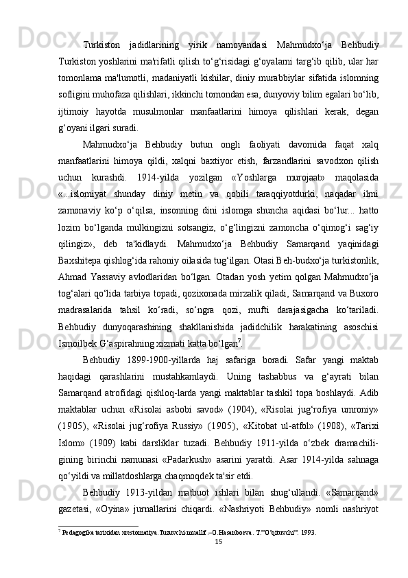 Turkiston   jadidlarining   yirik   namoyandasi   Mahmudxo‘ja   Behbudiy
Turkiston yoshlarini ma'rifatli qilish to‘g‘risidagi  g‘oyalarni targ‘ib qilib, ular har
tomonlama  ma'lumotli,  madaniyatli   kishilar,  diniy  murabbiylar   sifatida  islomning
sofligini muhofaza qilishlari, ikkinchi tomondan esa, dunyoviy bilim egalari bo‘lib,
ijtimoiy   hayotda   musulmonlar   manfaatlarini   himoya   qilishlari   kerak,   degan
g‘oyani ilgari suradi.
Mahmudxo‘ja   Behbudiy   butun   ongli   faoliyati   davomida   faqat   xalq
manfaatlarini   himoya   qildi,   xalqni   baxtiyor   etish,   farzandlarini   savodxon   qilish
uchun   kurashdi.   1914-yilda   yozilgan   «Yoshlarga   murojaat»   maqolasida
«...islomiyat   shunday   diniy   metin   va   qobili   taraqqiyotdurki,   naqadar   ilmi
zamonaviy   ko‘p   o‘qilsa,   insonning   dini   islomga   shuncha   aqidasi   bo‘lur...   hatto
lozim   bo‘lganda   mulkingizni   sotsangiz,   o‘g‘lingizni   zamoncha   o‘qimog‘i   sag‘iy
qilingiz»,   deb   ta'kidlaydi.   Mahmudxo‘ja   Behbudiy   Samarqand   yaqinidagi
Baxshitepa qishlog‘ida rahoniy oilasida tug‘ilgan. Otasi Beh-budxo‘ja turkistonlik,
Ahmad   Yassaviy   avlodlaridan   bo‘lgan.   Otadan   yosh   yetim   qolgan   Mahmudxo‘ja
tog‘alari qo‘lida tarbiya topadi, qozixonada mirzalik qiladi, Samarqand va Buxoro
madrasalarida   tahsil   ko‘radi,   so‘ngra   qozi,   mufti   darajasigacha   ko‘tariladi.
Behbudiy   dunyoqarashining   shakllanishida   jadidchilik   harakatining   asoschisi
Ismoilbek G‘aspirahning xizmati katta bo‘lgan 7
.
Behbudiy   1899-1900-yillarda   haj   safariga   boradi.   Safar   yangi   maktab
haqidagi   qarashlarini   mustahkamlaydi.   Uning   tashabbus   va   g‘ayrati   bilan
Samarqand   atrofidagi   qishloq-larda   yangi   maktablar   tashkil   topa   boshlaydi.   Adib
maktablar   uchun   «Risolai   asbobi   savod»   (1904),   «Risolai   jug‘rofiya   umroniy»
(1905),   «Risolai   jug‘rofiya   Russiy»   (1905),   «Kitobat   ul-atfol»   (1908),   «Tarixi
Islom»   (1909)   kabi   darsliklar   tuzadi.   Behbudiy   1911-yilda   o‘zbek   dramachili-
gining   birinchi   namunasi   «Padarkush»   asarini   yaratdi.   Asar   1914-yilda   sahnaga
qo‘yildi va millatdoshlarga chaqmoqdek ta'sir etdi.
Behbudiy   1913-yildan   matbuot   ishlari   bilan   shug‘ullandi.   «Samarqand»
gazetasi,   «Oyina»   jurnallarini   chiqardi.   «Nashriyoti   Behbudiy»   nomli   nashriyot
7
 Pedagogika tarixidan xrestomatiya.Tuzuvchi-muallif.–O.Hasanboeva. T.”O’qituvchi”. 1993.
15 