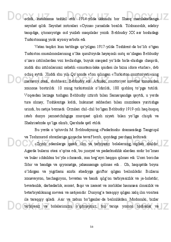 ochdi,   kutubxona   tashkil   etdi.   1914-yilda   ikkinchi   bor   Sharq   mamlakatlariga
sayohat   qildi.   Sayohat   xotiralari   «Oyina»   jurnalida   bosildi.   Tilshunoslik,   adabiy
tanqidga,   ijtimoiyotga   oid   yuzlab   maqolalar   yozdi.   Behbudiy   XX   asr   boshidagi
Turkistonning yirik siyosiy arbobi edi.
Vatan   taqdiri   kun   tartibiga   qo‘yilgan   1917-yilda   Toshkent-da   bo‘lib   o‘tgan
Turkiston musulmonlarining o‘lka qurultoyida hayajonli nutq so‘zlagan Behbudiy
o‘zaro   ixtiloilardan   voz   kechishga,   buyuk   maqsad   yo‘lida   birla-shishga   chaqirdi,
xuddi shu ixtiloilarimiz sababli «mustam-laka qoidasi ila bizni idora eturlar», deb
ochiq aytdi.  Xuddi  shu  yili   Qo‘qonda  e'lon  qilingan «Turkiston  muxtoriyati»ning
ma'naviy   otasi,   shubhasiz,   Behbudiy   edi.   Afsuski,   muxtoriyat   sovetlar   tomonidan
xoinona   bostirildi:   10   ming   turkistonlik   o‘ldirildi,   180   qishloq   to‘pga   tutildi.
Voqeadan   larzaga   tushgan   Behbudiy   iztirob   bilan   Samarqandga   qaytdi,   u   yerda
tura   olmay,   Toshkentga   keldi,   hukumat   rahbarlari   bilan   muzokara   yuritishga
urindi, bu natija bermadi. Orzulari chil-chil bo‘lgan Behbudiy 1919-yili haq-huquq
istab   dunyo   jamoatchihgiga   murojaat   qilish   niyati   bilan   yo‘lga   chiqdi   va
Shahrisabzda qo‘lga olinib, Qarshida qatl etildi.
Bu yerda   о   'qituvchi M. Behbudiyning «Padarkush» dramasidagi  Tangriqul
va Toshmurod obrazlariga qisqacha tavsif berib, quyidagi parchani keltiradi:
«Ziyoh   odamlarga   qarab:   ilm   va   tarbiyasiz   bolalarning   oqibati   shuldir.
Agarda bularni otasi o‘qitsa edi, bu jinoyat va padarkushhk alardan sodir bo‘lmas
va bular ichkilikni bo‘yla ichmasdi, xun beg‘ayri haqqin qilmas edi. Umri boricha
Sibir   va   bandga   va   qiyomatga,   jahannamga   qolmas   edi...   Oh,   haqiqatda   boyni
o‘ldirgan   va   yigitlarni   azobi   abadiyga   giriftor   qilgan   beilmlikdir.   Bizlarni
xonavayron,   bachagiryon,   bevatan   va   bandi   qilg‘on   tarbiyasizlik   va   ja-holatdir;
bevatanlik,  darbadarlik,  asorat, faqir  va  zararat  va  xorliklar  hammasi  ilmsizlik  va
betarbiyalikning mevasi va natijasidir. Dunyog‘a taraqqiy qilgan xalq ilm vositasi
ila   taraqqiy   qiladi.   Asir   va   zabun   bo‘lganlar-da   beilmlikdan.   Modomiki,   bizlar
tarbiyasiz   va   bolalarimizni   o‘qitmaymiz,   bul   tariqa   yomon   hodisalar   va
16 