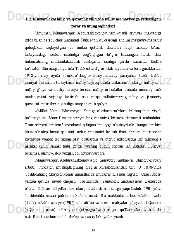 1.2. Mustamlakachilik  va qaramlik yillarida milliy ma’naviyatga yetkazilgan
zarar va uning oqibatlari
Umuman,   Munawarqori   Abdurashidxonov   ham   «usuli   savtiya»   maktabiga
ixlos bilan qarab, chor hukumati Turkis-ton o‘lkasidagi aholini ma'naviy-madaniy
qoloqlikda   saqlayotgani   va   undan   qutulish   choralari   faqat   maktab   ta'lim-
tarbiyasidagi   keskin   islohotga   bog‘liqligini   to‘g‘ri   tushungan   holda   chor
hukumatining   mustamlakachilik   boshqaruv   usuhga   qarshi   kurashda   faollik
ko‘rsatdi. Shu maqsad yo‘lida Toshkentda ilg‘or fikrli ziyolilar va turli gurahlardan
1918-yil   may   oyida   «Turk   o‘chog‘i»   ilmiy-madaniy   jamiyatini   tuzdi.   Ushbu
jamiyat   Turkiston   turkiylarini   milliy   bayroq   ostida   birlashtirib,   ularga   milliy   rah,
milliy   g‘oya   va   milliy   tarbiya   berish,   milliy   urf-odatlar   asosida   umumiy   turk
madaniyatini   vujudga   keltirish,   shu   tariqa   millatimizning   rahiy   va   jismoniy
quwatini orttirishni o‘z oldiga maqsad qilib qo‘ydi.
«Millat.   Vatan.   Ma'naviyat.   Shunga   o‘xshash   so‘zlarni   bilmoq   bilan   ziyoli
bo‘lmaydilar.   Maorif   va   madaniyat   bog‘chasining   birinchi   darvozasi   maktabdur.
Teatr  sahnasi  har  tarafi  oynaband   qilingan  bir  uyga  o‘xshaydurki,  bunga  har  kim
kirsa   o‘zining   husni   qabihini,   ayb-u   nuqsonini   ko‘rub   ibrat   olur   va   bu   sahnada
ko‘zguga   yomon   ko‘ringan   past   odatlardin   va   buzuq   axloqlardin   uzr   qilmoqg‘a
harakat   qilur.   Jannat   kabi   go‘zal   yurting   bugun   sendan   ish   kutadir.   Hurriyat
berilmas, olinur», deb yozgan edi Munavvarqori.
Munavvarqori Abdurashidxonov adib, murabbiy, muhar-rir, ijtimoiy-siyosiy
arbob,   Turkiston   mustaqilligining   qizg‘in   kurashchilaridan   biri.   U   1878-yilda
Toshkentning   Shayxon-tohur   mahallasida   mudarris   oilasida   tug‘ildi.   Onasi   Xosi-
yatxon   qo‘lida   savod   chiqardi.   Toshkentda   (Yunusxon   madrasasida),   Buxoroda
o‘qidi.   XIX   asr   90-yillari   oxiridan   jadidchilik   harakatiga   yaqinlashdi.   1901-yilda
Toshkentda   «usuli   jadid»   maktabini   ochdi.   Bu   maktablar   uchun   «Adibi   awal»
(1907), «Adibi   soniy»  (1907)  kabi  alifbo va  xresto-matiyalar,  «Tajvid  al-Qur'on»
(«Qur'on   qiroati»),   «Yer   yuzi»   («Geografiya»)   singari   qo‘llanmalar   tuzib   nashr
etdi. Bolalar uchun o‘nlab she'riy va nasriy hikoyatlar yozdi.
18 