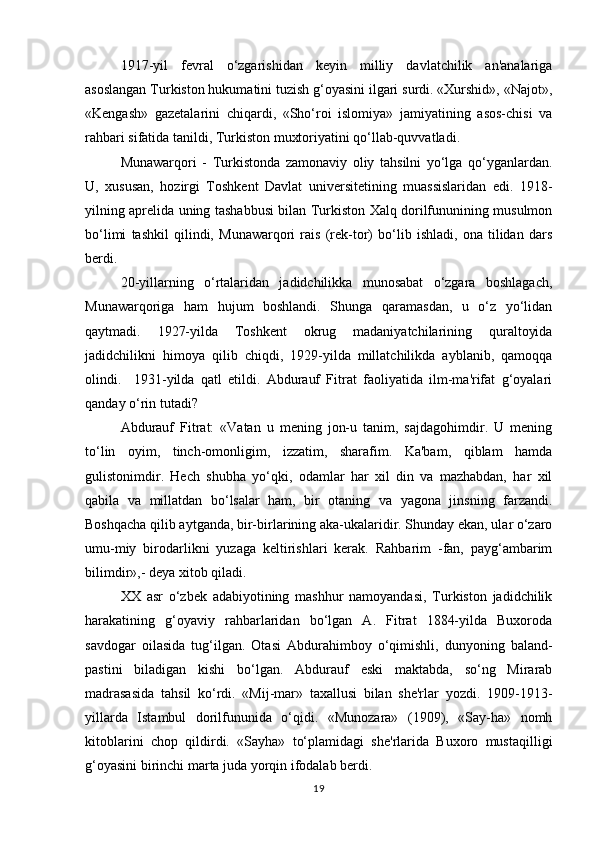 1917-yil   fevral   o‘zgarishidan   keyin   milliy   davlatchilik   an'analariga
asoslangan Turkiston hukumatini tuzish g‘oyasini ilgari surdi. «Xurshid», «Najot»,
«Kengash»   gazetalarini   chiqardi,   «Sho‘roi   islomiya»   jamiyatining   asos-chisi   va
rahbari sifatida tanildi, Turkiston muxtoriyatini qo‘llab-quvvatladi.
Munawarqori   -   Turkistonda   zamonaviy   oliy   tahsilni   yo‘lga   qo‘yganlardan.
U,   xususan,   hozirgi   Toshkent   Davlat   universitetining   muassislaridan   edi.   1918-
yilning aprelida uning tashabbusi bilan Turkiston Xalq dorilfununining musulmon
bo‘limi   tashkil   qilindi,   Munawarqori   rais   (rek-tor)   bo‘lib   ishladi,   ona   tilidan   dars
berdi.
20-yillarning   o‘rtalaridan   jadidchilikka   munosabat   o‘zgara   boshlagach,
Munawarqoriga   ham   hujum   boshlandi.   Shunga   qaramasdan,   u   o‘z   yo‘lidan
qaytmadi.   1927-yilda   Toshkent   okrug   madaniyatchilarining   quraltoyida
jadidchilikni   himoya   qilib   chiqdi,   1929-yilda   millatchilikda   ayblanib,   qamoqqa
olindi.     1931-yilda   qatl   etildi.   Abdurauf   Fitrat   faoliyatida   ilm-ma'rifat   g‘oyalari
qanday o‘rin tutadi?
Abdurauf   Fitrat:   «Vatan   u   mening   jon-u   tanim,   sajdagohimdir.   U   mening
to‘lin   oyim,   tinch-omonligim,   izzatim,   sharafim.   Ka'bam,   qiblam   hamda
gulistonimdir.   Hech   shubha   yo‘qki,   odamlar   har   xil   din   va   mazhabdan,   har   xil
qabila   va   millatdan   bo‘lsalar   ham,   bir   otaning   va   yagona   jinsning   farzandi.
Boshqacha qilib aytganda, bir-birlarining aka-ukalaridir. Shunday ekan, ular o‘zaro
umu-miy   birodarlikni   yuzaga   keltirishlari   kerak.   Rahbarim   -fan,   payg‘ambarim
bilimdir»,- deya xitob qiladi.
XX   asr   o‘zbek   adabiyotining   mashhur   namoyandasi,   Turkiston   jadidchilik
harakatining   g‘oyaviy   rahbarlaridan   bo‘lgan   A.   Fitrat   1884-yilda   Buxoroda
savdogar   oilasida   tug‘ilgan.   Otasi   Abdurahimboy   o‘qimishli,   dunyoning   baland-
pastini   biladigan   kishi   bo‘lgan.   Abdurauf   eski   maktabda,   so‘ng   Mirarab
madrasasida   tahsil   ko‘rdi.   «Mij-mar»   taxallusi   bilan   she'rlar   yozdi.   1909-1913-
yillarda   Istambul   dorilfununida   o‘qidi.   «Munozara»   (1909),   «Say-ha»   nomh
kitoblarini   chop   qildirdi.   «Sayha»   to‘plamidagi   she'rlarida   Buxoro   mustaqilligi
g‘oyasini birinchi marta juda yorqin ifodalab berdi.
19 