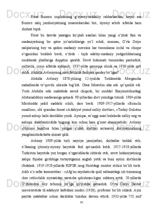 Fitrat   Buxoro   inqilobining   g‘oyaviy-tashkiliy   rahbarlari dan,   keyin   esa
Buxoro   xalq   jumhuriyatining   muassislaridan   biri,   siyosiy   arbob   sifatida   ham
shuhrat topdi.
Fitrat   bu   davrda   yaratgan   ko‘plab   asarlari   bilan   yangi   o‘zbek   fani   va
madaniyatining   bir   qator   yo‘nalishlariga   yo‘l   ochdi,   xususan,   O‘rta   Osiyo
xalqlarining   boy   va   qadim   madaniy   merosini   har   tomonlama   izchil   va   chuqur
o‘rganishni   boshlab   berdi,   o‘zbek   -   tojik   adabiy-madaniy   yodgorliklarining
mushtarak   jihatlariga   diqqatini   qaratdi.   Sovet   hukumati   tomonidan   panturkist,
millatchi,   josus   sifatida   ayblanib,   1937-yilda   qamoqqa   olindi   va   1938-yilda   qatl
etildi. Abdulla Avloniyning ma'rifatchilik faoliyati qanday bo‘lgan?
Abdulla   Avloniy   1878-yilning   12-iyulida   Toshkentda   Mergancha
mahallasida   to‘quvchi   oilasida   tug‘ildi.   Otasi   Miravlon   aka   asli   qo‘qonlik   edi.
Yosh   Abdulla   eski   maktabda   savod   chiqardi,   bir   muddat   Shayxontohurdagi
Abdumalikboy madrasasiga qatnadi. 90-yillardan she'r yozishga tutindi. 1904-yilda
Mirobodda   jadid   maktabi   ochib,   dars   berdi.   1909-1917-yillarda   «Birinchi
muallim», olti qismdan iborat «Adabiyot yoxud milliy she'rlar», «Turkiy Guliston
yoxud axloq» kabi darsliklar yozdi. Ayniqsa, so‘nggi asari bolalarda milliy ong va
axloqni   shakllantirishda   bugungi   kun   uchun   ham   g‘oyat   ahamiyatlidir.   Avloniy
«Hijron»   taxallusi   bilan   yozgan   o‘nlab   she'rlari   an'anaviy   she'riyatimizning
yangilanishida katta xizmat qildi.
Avloniy   1909-yilda   turli   xayriya   jamiyatlari,   shirkatlar   tashkil   etib,
o‘lkaning   ijtimoiy-siyosiy   hayotida   faol   qat-nashib   keldi.   1917-1918-yillarda
Turkiston   hayotida   yuz   bergan   o‘zgarishlarda   ishtirok   etdi,   sovet   hokimiyatining
xalqni   fojialar   girdobiga   tortayotganini   anglab   yetdi   va   buni   ayrim   she'rlarida
ifodaladi.   1919-1920-yillarda   RSFSR   ning   Hirotdagi   muxtor   elchisi   bo‘lib   turdi.
Adib o‘z safar taassurotlari - «Afg‘on sayohati»da qizil saltanatdagi ish tizimining
chor   istilochilik   siyosatidan   zarracha   qolishmas-ligini   oshkora   aytdi.   20-yillarda
O‘zbekiston   oliy   ta'limini   yo‘lga   qo‘yishda   qatnashdi.   O‘rta   Osiyo   Davlat
universitetida   til-adabiyot   kafedrasi   mudiri   (1930),   professor   bo‘lib   ishladi.   Ayni
paytda   maktablar   uchun   darsliklar   tuzishni   davom   ettirdi.   1933-yilda   VII   sinf
20 