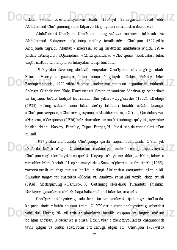 uchun   «Vatan   xrestomatiyasi»ni   tuzdi.   1934-yil   25-avgustda   vafot   etdi.
Abdulhamid Cho‘lponning ma'rifatparvarlik g‘oyalari nimalardan iborat edi?
Abdulhamid   Cho‘lpon.   Cho‘lpon   -   tong   yulduzi   ma'nosini   bildiradi.   Bu
Abdulhamid   Sulaymon   o‘g‘lining   adabiy   taxallusidir.   Cho‘lpon   1897-yilda
Andijonda   tug‘ildi.   Maktab   -   madrasa,   so‘ng   rus-tuzem   maktabida   o‘qidi.   1914-
yildan   «Andijon»,   «Qalandar»,   «Mirzaqalandar»,   «Cho‘lpon»   taxalluslari   bilan
vaqtli matbuotda maqola va hikoyalari chiqa boshladi.
1917-yildan   davrning   shiddatli   voqealari   Cho‘lponni   o‘z   bag‘riga   oladi.
Fitrat   «Hurriyat»   gazetasi   bilan   aloqa   bog‘laydi.   Zakiy   Validly   bilan
Boshqirdistonda,   1920-yilda   Buxoro   jumhuriyat   matbuot   organlarida   ishlaydi.
So‘ngra   O‘zbekiston   Xalq   Komissarlari   Soveti   tomonidan   Moskva-ga   yuboriladi
va   tarjimon   bo‘lib   faoliyat   ko‘rsatadi.   Shu   yillari   «Uyg‘onish»   (1922),   «Buloq»
(1924),   «Tong   sirlari»   nomi   bilan   she'riy   kitoblari   bosildi.   «Xalil   farang»,
«Cho‘lpon sevgisi», «Cho‘rining isyoni», «Mushtumzo‘r», «O‘rtoq Qarshiboyev»,
«Hujum», «Yorqinoy» (1926) kabi dramalari ketma-ket sahnaga qo‘yildi, ayrimlari
bosilib   chiqdi.   Navoiy,   Fuzuliy,   Tagor,   Furqat,   H.   Jovid   haqida   maqolalari   eTon
qilindi.
1927-yildan   matbuotda   Cho‘lponga   qarshi   hujum   bosh-landi.   O‘sha   yili
oktabrda   bo‘lib   o‘tgan   O‘zbekiston   madani-yat   xodimlarining   2-qurultoyida
Cho‘lpon majlisdan haydab chiqarildi. Keying! o‘n yil xorliklar, zorliklar, tahqir-u
iztiroblar   bilan   kechdi.   U   og‘ir   vaziyatda   «Soz»   to‘plamini   nashr   ettirib   (1935),
zamonasozlik   qilishga   majbur   bo‘ldi,   oldingi   fikrlaridan   qaytganini   e'lon   qildi.
Shunday   tang-u   tor   sharoitda   «Kecha   va   kunduz»   romanini   yozib,   chop   ettirdi
(1936),   Shekspirning   «Hamlet»,   K.   Gotsining   «Ma-likai   Turandot»,   Pushkin,
Gorkiyning asarlarini o‘zbekchaga katta mahorat bilan tarjima qildi.
Cho‘lpon   adabiyotning   juda   ko‘p   tur   va   janrlarida   ijod   etgan   bo‘lsa-da,
ko‘proq   shoir   sifatida   shuhrat   topdi.   U   XX   asr   o‘zbek   adabiyotining   zabardast
vakilidir.   Uning   20-   yillarda   to‘plamlarda   bosilib   chiqqan   va   bugun   ma'lum
bo‘lgan   she'rlari   u   qadar   ko‘p   emas.   Lekin   ular   o‘zbek   ziyolilariga   chaqmoqdek
ta'sir   qilgan   va   butun   adabiyotni   o‘z   izmiga   olgan   edi.   Cho‘lpon   1937-yilda
21 