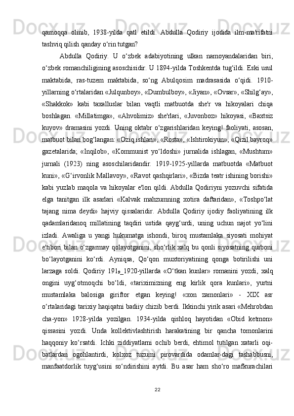 qamoqqa   olinib,   1938-yilda   qatl   etildi.   Abdulla   Qodiriy   ijodida   ilm-ma'rifatni
tashviq qilish qanday o‘rin tutgan?
Abdulla   Qodiriy.   U   o‘zbek   adabiyotining   ulkan   namoyandalaridan   biri,
o‘zbek romanchiligining asoschisidir. U 1894-yilda Toshkentda tug‘ildi. Eski usul
maktabida,   ras-tuzem   maktabida,   so‘ng   Abulqosim   madrasasida   o‘qidi.   1910-
yillarning o‘rtalaridan «Julqunboy», «Dumbulboy», «Jiyan», «Ovsar», «Shilg‘ay»,
«Shakkok»   kabi   taxalluslar   bilan   vaqtli   matbuotda   she'r   va   hikoyalari   chiqa
boshlagan.   «Millatimga»,   «Ahvolimiz»   she'rlari,   «Juvonboz»   hikoyasi,   «Baxtsiz
kuyov»   dramasini   yozdi.   Uning   oktabr   o‘zgarishlaridan   keying!   faoliyati,   asosan,
matbuot bilan bog‘langan: «Oziq ishlari», «Rosta», «Ishtirokiyun», «Qizil bayroq»
gazetalarida;   «Inqilob»,   «Kommunist   yo‘ldoshi»   jurnalida   ishlagan,   «Mushtum»
jurnali   (1923)   ning   asoschilaridandir.   1919-1925-yillarda   matbuotda   «Matbuot
kuni», «G‘irvonlik Mallavoy», «Ravot qashqirlari», «Bizda teatr ishining borishi»
kabi   yuzlab   maqola   va   hikoyalar   e'lon   qildi.   Abdulla   Qodiriyni   yozuvchi   sifatida
elga   tanitgan   ilk   asarlari   «Kalvak   mahzumning   xotira   daftaridan»,   «Toshpo‘lat
tajang   nima   deydi»   hajviy   qissalaridir.   Abdulla   Qodiriy   ijodiy   faoliyatining   ilk
qadamlaridanoq   millatining   taqdiri   ustida   qayg‘urdi,   uning   uchun   najot   yo‘lini
izladi.   Awaliga   u   yangi   hukumatga   ishondi,   biroq   mustamlaka   siyosati   mohiyat
e'tibori bilan o‘zgarmay qolayotganini, sho‘rlik xalq bu qonli siyosatning qurboni
bo‘layotganini   ko‘rdi.   Ayniqsa,   Qo‘qon   muxtoriyatining   qonga   botirilishi   uni
larzaga   soldi.   Qodiriy   191
9 _1920-yillarda   «O‘tkan   kunlar»   romanini   yozdi,   xalq
ongini   uyg‘otmoqchi   bo‘ldi,   «tariximizning   eng   kirlik   qora   kunlari»,   yurtni
mustamlaka   balosiga   giriftor   etgan   keying!   «xon   zamonlari»   -   XIX   asr
o‘rtalaridagi tarixiy haqiqatni badiiy chizib berdi. Ikkinchi yirik asari «Mehrobdan
cha-yon»   1928-yilda   yozilgan.   1934-yilda   qishloq   hayotidan   «Obid   ketmon»
qissasini   yozdi.   Unda   kollektivlashtirish   harakatining   bir   qancha   tomonlarini
haqqoniy   ko‘rsatdi.   Ichki   ziddiyatlarni   ochib   berdi,   ehtimol   tutilgan   xatarli   oqi-
batlardan   ogohlantirdi,   kolxoz   tuzumi   pirovardida   odamlar-dagi   tashabbusni,
manfaatdorlik   tuyg‘usini   so‘ndirishini   aytdi.   Bu   asar   ham   sho‘ro   mafkurachilari
22 