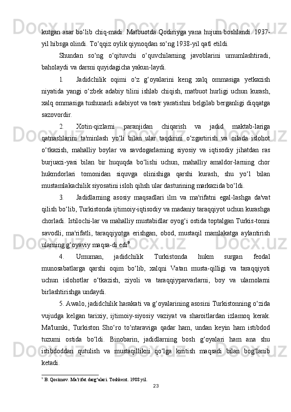 kutgan asar  bo‘lib chiq-madi. Matbuotda  Qodiriyga yana hujum boshlandi. 1937-
yil hibsga olindi. To‘qqiz oylik qiynoqdan so‘ng 1938-yil qatl etildi.
Shundan   so‘ng   o‘qituvchi   o‘quvchilarning   javoblarini   umumlashtiradi,
baholaydi va darsni quyidagicha yakun-laydi.
1. Jadidchilik   oqimi   o‘z   g‘oyalarini   keng   xalq   ommasiga   yetkazish
niyatida   yangi   o‘zbek   adabiy   tilini   ishlab   chiqish,   matbuot   hurligi   uchun   kurash,
xalq ommasiga tushunarli adabiyot va teatr yaratishni belgilab berganligi diqqatga
sazovordir.
2. Xotin-qizlarni   paranjidan   chiqarish   va   jadid   maktab-lariga
qatnashlarini   ta'minlash   yo‘li   bilan   ular   taqdirini   o‘zgartirish   va   oilada   islohot
o‘tkazish,   mahalliy   boylar   va   savdogarlarning   siyosiy   va   iqtisodiy   jihatdan   ras
burjuazi-yasi   bilan   bir   huquqda   bo‘lishi   uchun,   mahalliy   amaldor-larning   chor
hukmdorlari   tomonidan   siquvga   olinishiga   qarshi   kurash,   shu   yo‘l   bilan
mustamlakachilik siyosatini isloh qihsh ular dasturining markazida bo‘ldi.
3. Jadidlarning   asosiy   maqsadlari   ilm   va   ma'rifatni   egal-lashga   da'vat
qilish bo‘lib, Turkistonda ijtimoiy-iqtisodiy va madaniy taraqqiyot uchun kurashga
chorladi. Istilochi-lar va mahalliy mustabidlar oyog‘i ostida toptalgan Turkis-tonni
savodli,   ma'rifatli,   taraqqiyotga   erishgan,   obod,   mustaqil   mamlakatga   aylantirish
ularning g‘oyaviy maqsa-di edi 9
.
4. Umuman,   jadidchilik   Turkistonda   hukm   surgan   feodal
munosabatlarga   qarshi   oqim   bo‘lib,   xalqni   Vatan   musta-qilligi   va   taraqqiyoti
uchun   islohotlar   o‘tkazish,   ziyoli   va   taraqqiyparvarlarni,   boy   va   ulamolarni
birlashtirishga undaydi.
5. Awalo, jadidchilik harakati va g‘oyalarining asosini Turkistonning o‘zida
vujudga   kelgan   tarixiy,   ijtimoiy-siyosiy   vaziyat   va   sharoitlardan   izlamoq   kerak.
Ma'lumki,   Turkiston   Sho‘ro   to‘ntaraviga   qadar   ham,   undan   keyin   ham   istibdod
tuzumi   ostida   bo‘ldi.   Binobarin,   jadidlarning   bosh   g‘oyalari   ham   ana   shu
istibdoddan   qutulish   va   mustaqillikni   qo‘lga   kiritish   maqsadi   bilan   bog‘lanib
ketadi.
9
 B. Qosimov. Ma’rifat darg‘alari. Toshkent. 1988 yil.
23 