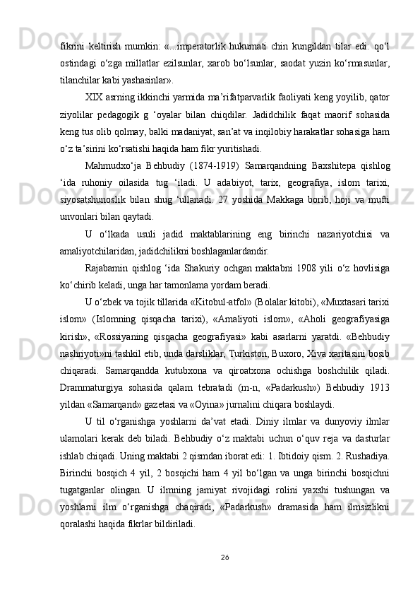 fikrini   keltirish   mumkin:   «...imperatorlik   hukumati   chin   kungildan   tilar   edi:   qo‘l
ostindagi   o‘zga   millatlar   ezilsunlar,   xarob   bo‘lsunlar,   saodat   yuzin   ko‘rmasunlar,
tilanchilar kabi yashasinlar». 
XIX asrning ikkinchi yarmida ma’rifatparvarlik faoliyati keng yoyilib, qator
ziyolilar   pedagogik   g   ‘oyalar   bilan   chiqdilar.   Jadidchilik   faqat   maorif   sohasida
keng tus olib qolmay, balki madaniyat, san’at va inqilobiy harakatlar sohasiga ham
o‘z ta’sirini ko‘rsatishi haqida ham fikr yuritishadi. 
Mahmudxo‘ja   Behbudiy   (1874-1919)   Samarqandning   Baxshitepa   qishlog
‘ida   ruhoniy   oilasida   tug   ‘iladi.   U   adabiyot,   tarix,   geografiya,   islom   tarixi,
siyosatshunoslik   bilan   shug   ‘ullanadi.   27   yoshida   Makkaga   borib,   hoji   va   mufti
unvonlari bilan qaytadi. 
U   o‘lkada   usuli   jadid   maktablarining   eng   birinchi   nazariyotchisi   va
amaliyotchilaridan, jadidchilikni boshlaganlardandir. 
Rajabamin   qishlog   ‘ida   Shakuriy   ochgan   maktabni   1908   yili   o‘z   hovlisiga
ko‘chirib keladi, unga har tamonlama yordam beradi. 
U o‘zbek va tojik tillarida «Kitobul-atfol» (Bolalar kitobi), «Muxtasari tarixi
islom»   (Islomning   qisqacha   tarixi),   «Amaliyoti   islom»,   «Aholi   geografiyasiga
kirish»,   «Rossiyaning   qisqacha   geografiyasi»   kabi   asarlarni   yaratdi.   «Behbudiy
nashriyoti»ni tashkil etib, unda darsliklar, Тurkiston, Buxoro, Хiva xaritasini bosib
chiqaradi.   Samarqandda   kutubxona   va   qiroatxona   ochishga   boshchilik   qiladi.
Drammaturgiya   sohasida   qalam   tebratadi   (m-n,   «Padarkush»)   Behbudiy   1913
yildan «Samarqand» gazetasi va «Oyina» jurnalini chiqara boshlaydi. 
U   til   o‘rganishga   yoshlarni   da’vat   etadi.   Diniy   ilmlar   va   dunyoviy   ilmlar
ulamolari   kerak   deb   biladi.   Behbudiy   o‘z   maktabi   uchun   o‘quv   reja   va   dasturlar
ishlab chiqadi. Uning maktabi 2 qismdan iborat edi: 1. Ibtidoiy qism. 2. Rushadiya.
Birinchi   bosqich   4   yil,   2   bosqichi   ham   4   yil   bo‘lgan   va   unga   birinchi   bosqichni
tugatganlar   olingan.   U   ilmning   jamiyat   rivojidagi   rolini   yaxshi   tushungan   va
yoshlarni   ilm   o‘rganishga   chaqiradi,   «Padarkush»   dramasida   ham   ilmsizlikni
qoralashi haqida fikrlar bildiriladi. 
26 