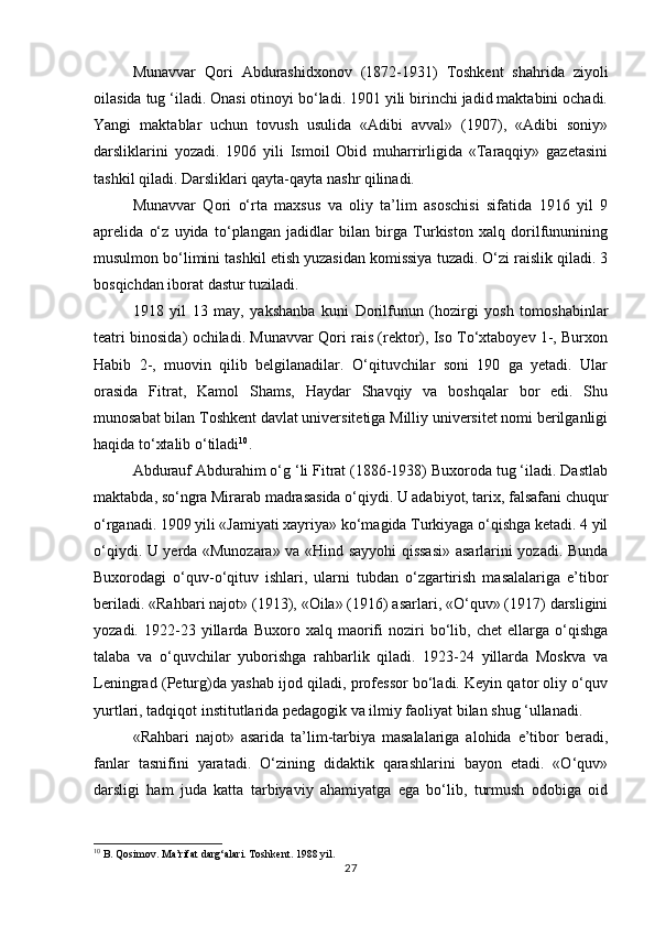 Munavvar   Qori   Abdurashidxonov   (1872-1931)   Тoshkent   shahrida   ziyoli
oilasida tug ‘iladi. Onasi otinoyi bo‘ladi. 1901 yili birinchi jadid maktabini ochadi.
Yangi   maktablar   uchun   tovush   usulida   «Adibi   avval»   (1907),   «Adibi   soniy»
darsliklarini   yozadi.   1906   yili   Ismoil   Obid   muharrirligida   «Тaraqqiy»   gazetasini
tashkil qiladi. Darsliklari qayta-qayta nashr qilinadi. 
Munavvar   Qori   o‘rta   maxsus   va   oliy   ta’lim   asoschisi   sifatida   1916   yil   9
aprelida   o‘z   uyida   to‘plangan   jadidlar   bilan   birga   Тurkiston   xalq   dorilfununining
musulmon bo‘limini tashkil etish yuzasidan komissiya tuzadi. O‘zi raislik qiladi. 3
bosqichdan iborat dastur tuziladi. 
1918   yil   13   may,   yakshanba   kuni   Dorilfunun   (hozirgi   yosh   tomoshabinlar
teatri binosida) ochiladi. Munavvar Qori rais (rektor), Iso Тo‘xtaboyev 1-, Burxon
Habib   2-,   muovin   qilib   belgilanadilar.   O‘qituvchilar   soni   190   ga   yetadi.   Ular
orasida   Fitrat,   Kamol   Shams,   Haydar   Shavqiy   va   boshqalar   bor   edi.   Shu
munosabat bilan Тoshkent davlat universitetiga Milliy universitet nomi berilganligi
haqida to‘xtalib o‘tiladi 10
. 
Abdurauf Abdurahim o‘g ‘li Fitrat (1886-1938) Buxoroda tug ‘iladi. Dastlab
maktabda, so‘ngra Mirarab madrasasida o‘qiydi. U adabiyot, tarix, falsafani chuqur
o‘rganadi. 1909 yili «Jamiyati xayriya» ko‘magida Тurkiyaga o‘qishga ketadi. 4 yil
o‘qiydi. U yerda «Munozara» va «Hind sayyohi qissasi» asarlarini yozadi. Bunda
Buxorodagi   o‘quv-o‘qituv   ishlari,   ularni   tubdan   o‘zgartirish   masalalariga   e’tibor
beriladi. «Rahbari najot» (1913), «Oila» (1916) asarlari, «O‘quv» (1917) darsligini
yozadi.   1922-23   yillarda   Buxoro   xalq   maorifi   noziri   bo‘lib,   chet   ellarga   o‘qishga
talaba   va   o‘quvchilar   yuborishga   rahbarlik   qiladi.   1923-24   yillarda   Moskva   va
Leningrad (Peturg)da yashab ijod qiladi, professor bo‘ladi. Keyin qator oliy o‘quv
yurtlari, tadqiqot institutlarida pedagogik va ilmiy faoliyat bilan shug ‘ullanadi. 
«Rahbari   najot»   asarida   ta’lim-tarbiya   masalalariga   alohida   e’tibor   beradi,
fanlar   tasnifini   yaratadi.   O‘zining   didaktik   qarashlarini   bayon   etadi.   «O‘quv»
darsligi   ham   juda   katta   tarbiyaviy   ahamiyatga   ega   bo‘lib,   turmush   odobiga   oid
10
 B. Qosimov. Ma’rifat darg‘alari. Toshkent. 1988 yil.
27 