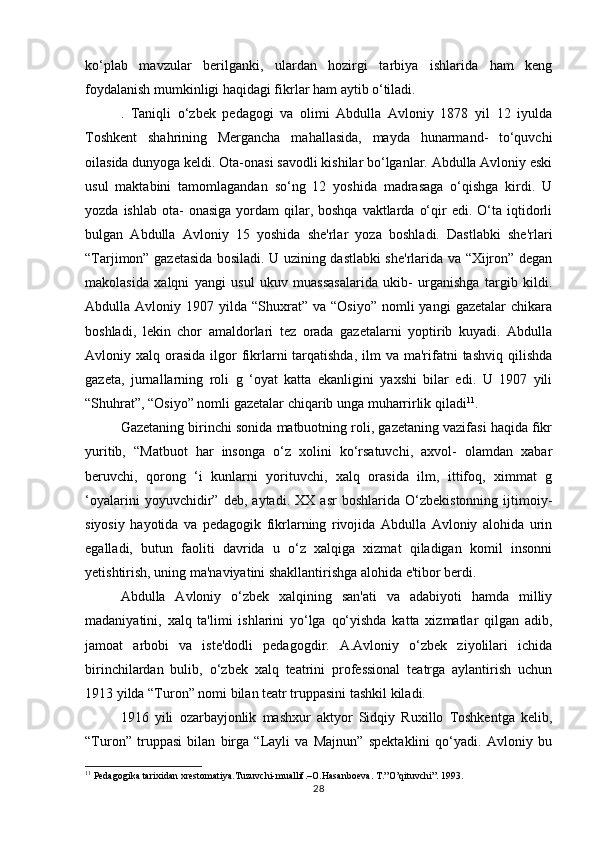 ko‘plab   mavzular   berilganki,   ulardan   hozirgi   tarbiya   ishlarida   ham   keng
foydalanish mumkinligi haqidagi fikrlar ham aytib o‘tiladi. 
.   Taniqli   o‘zbek   pedagogi   va   olimi   Abdulla   Avloniy   1878   yil   12   iyulda
Toshkent   shahrining   Mergancha   mahallasida,   mayda   hunarmand-   to‘quvchi
oilasida dunyoga keldi. Ota-onasi savodli kishilar bo‘lganlar. Abdulla Avloniy eski
usul   maktabini   tamomlagandan   so‘ng   12   yoshida   madrasaga   o‘qishga   kirdi.   U
yozda  ishlab  ota-   onasiga  yordam  qilar, boshqa  vaktlarda  o‘qir  edi.  O‘ta iqtidorli
bulgan   Abdulla   Avloniy   15   yoshida   she'rlar   yoza   boshladi.   Dastlabki   she'rlari
“Tarjimon” gazetasida bosiladi. U uzining dastlabki she'rlarida va “Xijron” degan
makolasida   xalqni   yangi   usul   ukuv   muassasalarida   ukib-   urganishga   targib   kildi.
Abdulla  Avloniy  1907  yilda  “Shuxrat”   va  “Osiyo”   nomli  yangi  gazetalar   chikara
boshladi,   lekin   chor   amaldorlari   tez   orada   gazetalarni   yoptirib   kuyadi.   Abdulla
Avloniy xalq  orasida   ilgor   fikrlarni   tarqatishda,   ilm   va ma'rifatni  tashviq  qilishda
gazeta,   jurnallarning   roli   g   ‘oyat   katta   ekanligini   yaxshi   bilar   edi.   U   1907   yili
“Shuhrat”, “Osiyo” nomli gazetalar chiqarib unga muharrirlik qiladi 11
. 
Gazetaning birinchi sonida matbuotning roli, gazetaning vazifasi haqida fikr
yuritib,   “Matbuot   har   insonga   o‘z   xolini   ko‘rsatuvchi,   axvol-   olamdan   xabar
beruvchi,   qorong   ‘i   kunlarni   yorituvchi,   xalq   orasida   ilm,   ittifoq,   ximmat   g
‘oyalarini   yoyuvchidir”   deb,   aytadi.   XX   asr   boshlarida   O‘zbekistonning   ijtimoiy-
siyosiy   hayotida   va   pedagogik   fikrlarning   rivojida   Abdulla   Avloniy   alohida   urin
egalladi,   butun   faoliti   davrida   u   o‘z   xalqiga   xizmat   qiladigan   komil   insonni
yetishtirish, uning ma'naviyatini shakllantirishga alohida e'tibor berdi. 
Abdulla   Avloniy   o‘zbek   xalqining   san'ati   va   adabiyoti   hamda   milliy
madaniyatini,   xalq   ta'limi   ishlarini   yo‘lga   qo‘yishda   katta   xizmatlar   qilgan   adib,
jamoat   arbobi   va   iste'dodli   pedagogdir.   A.Avloniy   o‘zbek   ziyolilari   ichida
birinchilardan   bulib,   o‘zbek   xalq   teatrini   professional   teatrga   aylantirish   uchun
1913 yilda “Turon” nomi bilan teatr truppasini tashkil kiladi. 
1916   yili   ozarbayjonlik   mashxur   aktyor   Sidqiy   Ruxillo   Toshkentga   kelib,
“Turon”   truppasi   bilan   birga   “Layli   va   Majnun”   spektaklini   qo‘yadi.   Avloniy   bu
11
 Pedagogika tarixidan xrestomatiya.Tuzuvchi-muallif.–O.Hasanboeva. T.”O’qituvchi”. 1993.
28 