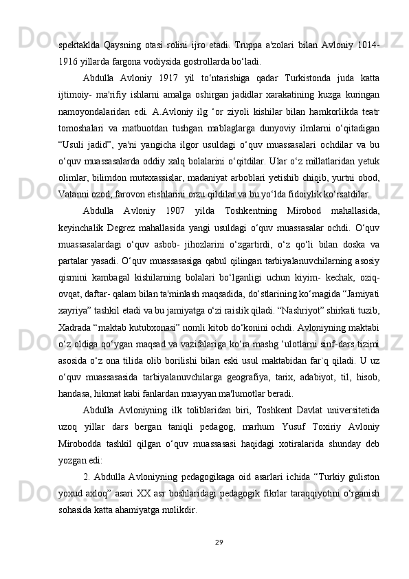 spektaklda   Qaysning   otasi   rolini   ijro   etadi.   Truppa   a'zolari   bilan   Avloniy   1014-
1916 yillarda fargona vodiysida gostrollarda bo‘ladi. 
Abdulla   Avloniy   1917   yil   to‘ntarishiga   qadar   Turkistonda   juda   katta
ijtimoiy-   ma'rifiy   ishlarni   amalga   oshirgan   jadidlar   xarakatining   kuzga   kuringan
namoyondalaridan   edi.   A.Avloniy   ilg   ‘or   ziyoli   kishilar   bilan   hamkorlikda   teatr
tomoshalari   va   matbuotdan   tushgan   mablaglarga   dunyoviy   ilmlarni   o‘qitadigan
“Usuli   jadid”,   ya'ni   yangicha   ilgor   usuldagi   o‘quv   muassasalari   ochdilar   va   bu
o‘quv muassasalarda  oddiy xalq bolalarini o‘qitdilar. Ular  o‘z millatlaridan yetuk
olimlar, bilimdon mutaxassislar, madaniyat arboblari yetishib chiqib, yurtni obod,
Vatanni ozod, farovon etishlarini orzu qildilar va bu yo‘lda fidoiylik ko‘rsatdilar. 
Abdulla   Avloniy   1907   yilda   Toshkentning   Mirobod   mahallasida,
keyinchalik   Degrez   mahallasida   yangi   usuldagi   o‘quv   muassasalar   ochdi.   O‘quv
muassasalardagi   o‘quv   asbob-   jihozlarini   o‘zgartirdi,   o‘z   qo‘li   bilan   doska   va
partalar   yasadi.   O‘quv   muassasasiga   qabul   qilingan   tarbiyalanuvchilarning   asosiy
qismini   kambagal   kishilarning   bolalari   bo‘lganligi   uchun   kiyim-   kechak,   oziq-
ovqat, daftar- qalam bilan ta'minlash maqsadida, do‘stlarining ko‘magida “Jamiyati
xayriya” tashkil etadi va bu jamiyatga o‘zi raislik qiladi. “Nashriyot” shirkati tuzib,
Xadrada “maktab kutubxonasi” nomli kitob do‘konini ochdi. Avloniyning maktabi
o‘z oldiga qo‘ygan maqsad va vazifalariga ko‘ra mashg ‘ulotlarni sinf-dars tizimi
asosida   o‘z   ona  tilida   olib  borilishi   bilan   eski   usul   maktabidan   far`q  qiladi.  U   uz
o‘quv   muassasasida   tarbiyalanuvchilarga   geografiya,   tarix,   adabiyot,   til,   hisob,
handasa, hikmat kabi fanlardan muayyan ma'lumotlar beradi. 
Abdulla   Avloniyning   ilk   toliblaridan   biri,   Toshkent   Davlat   universitetida
uzoq   yillar   dars   bergan   taniqli   pedagog,   marhum   Yusuf   Toxiriy   Avloniy
Mirobodda   tashkil   qilgan   o‘quv   muassasasi   haqidagi   xotiralarida   shunday   deb
yozgan edi: 
2.   Abdulla   Avloniyning   pedagogikaga   oid   asarlari   ichida   “Turkiy   guliston
yoxud  axloq”   asari   XX   asr   boshlaridagi   pedagogik   fikrlar   taraqqiyotini   o‘rganish
sohasida katta ahamiyatga molikdir. 
29 