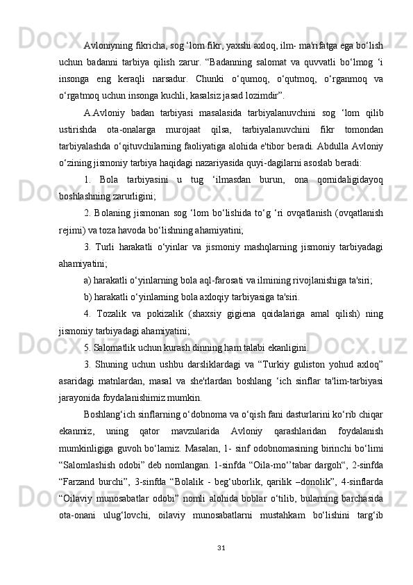 Avloniyning fikricha, sog ‘lom fikr, yaxshi axloq, ilm- ma'rifatga ega bo‘lish
uchun   badanni   tarbiya   qilish   zarur.   “Badanning   salomat   va   quvvatli   bo‘lmog   ‘i
insonga   eng   keraqli   narsadur.   Chunki   o‘qumoq,   o‘qutmoq,   o‘rganmoq   va
o‘rgatmoq uchun insonga kuchli, kasalsiz jasad lozimdir”. 
A.Avloniy   badan   tarbiyasi   masalasida   tarbiyalanuvchini   sog   ‘lom   qilib
ustirishda   ota-onalarga   murojaat   qilsa,   tarbiyalanuvchini   fikr   tomondan
tarbiyalashda o‘qituvchilarning faoliyatiga alohida e'tibor beradi. Abdulla Avloniy
o‘zining jismoniy tarbiya haqidagi nazariyasida quyi-dagilarni asoslab beradi: 
1.   Bola   tarbiyasini   u   tug   ‘ilmasdan   burun,   ona   qornidaligidayoq
boshlashning zarurligini; 
2.   Bolaning   jismonan   sog   ‘lom   bo‘lishida   to‘g   ‘ri   ovqatlanish   (ovqatlanish
rejimi) va toza havoda bo‘lishning ahamiyatini; 
3.   Turli   harakatli   o‘yinlar   va   jismoniy   mashqlarning   jismoniy   tarbiyadagi
ahamiyatini; 
a) harakatli o‘yinlarning bola aql-farosati va ilmining rivojlanishiga ta'siri; 
b) harakatli o‘yinlarning bola axloqiy tarbiyasiga ta'siri. 
4.   Tozalik   va   pokizalik   (shaxsiy   gigiena   qoidalariga   amal   qilish)   ning
jismoniy tarbiyadagi ahamiyatini; 
5. Salomatlik uchun kurash dinning ham talabi ekanligini. 
3.   Shuning   uchun   ushbu   darsliklardagi   va   “Turkiy   guliston   yohud   axloq”
asaridagi   matnlardan,   masal   va   she'rlardan   boshlang   ‘ich   sinflar   ta'lim-tarbiyasi
jarayonida foydalanishimiz mumkin. 
Boshlang‘ich sinflarning o‘dobnoma va o‘qish fani dasturlarini ko‘rib chiqar
ekanmiz,   uning   qator   mavzularida   Avloniy   qarashlaridan   foydalanish
mumkinligiga guvoh bo‘lamiz. Masalan,  1-  sinf  odobnomasining  birinchi  bo‘limi
“Salomlashish odobi” deb nomlangan. 1-sinfda “Oila-mo‘’tabar dargoh“, 2-sinfda
“Farzand   burchi”,   3-sinfda   “Bolalik   -   beg‘uborlik,   qarilik   –donolik”,   4-sinflarda
“Oilaviy   munosabatlar   odobi”   nomli   alohida   boblar   o‘tilib,   bularning   barchasida
ota-onani   ulug‘lovchi,   oilaviy   munosabatlarni   mustahkam   bo‘lishini   targ‘ib
31 