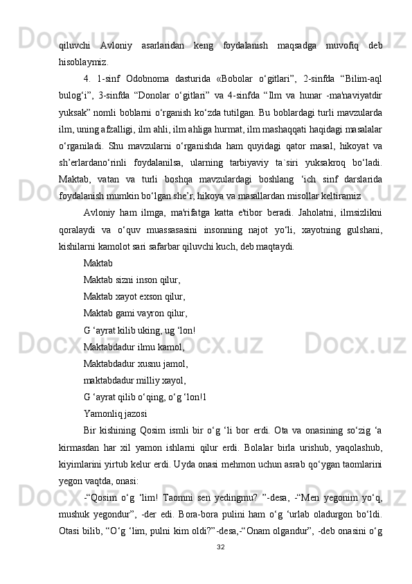 qiluvchi   Avloniy   asarlaridan   keng   foydalanish   maqsadga   muvofiq   deb
hisoblaymiz. 
4.   1-sinf   Odobnoma   dasturida   «Bobolar   o‘gitlari”,   2-sinfda   “Bilim-aql
bulog‘i”,   3-sinfda   “Donolar   o‘gitlari”   va   4-sinfda   “Ilm   va   hunar   -ma'naviyatdir
yuksak” nomli boblarni o‘rganish ko‘zda tutilgan. Bu boblardagi turli mavzularda
ilm, uning afzalligi, ilm ahli, ilm ahliga hurmat, ilm mashaqqati haqidagi masalalar
o‘rganiladi.   Shu   mavzularni   o‘rganishda   ham   quyidagi   qator   masal,   hikoyat   va
sh’erlardano‘rinli   foydalanilsa,   ularning   tarbiyaviy   ta`siri   yuksakroq   bo‘ladi.
Maktab,   vatan   va   turli   boshqa   mavzulardagi   boshlang   ‘ich   sinf   darslarida
foydalanish mumkin bo‘lgan she’r, hikoya va masallardan misollar keltiramiz 
Avloniy   ham   ilmga,   ma'rifatga   katta   e'tibor   beradi.   Jaholatni,   ilmsizlikni
qoralaydi   va   o‘quv   muassasasini   insonning   najot   yo‘li,   xayotning   gulshani,
kishilarni kamolot sari safarbar qiluvchi kuch, deb maqtaydi. 
Maktab 
Maktab sizni inson qilur, 
Maktab xayot exson qilur, 
Maktab gami vayron qilur, 
G ‘ayrat kilib uking, ug ‘lon! 
Maktabdadur ilmu kamol, 
Maktabdadur xusnu jamol, 
maktabdadur milliy xayol, 
G ‘ayrat qilib o‘qing, o‘g ‘lon!1 
Yamonliq jazosi 
Bir   kishining   Qosim   ismli   bir   o‘g   ‘li   bor   erdi.   Ota   va   onasining   so‘zig   ‘a
kirmasdan   har   xil   yamon   ishlarni   qilur   erdi.   Bolalar   birla   urishub,   yaqolashub,
kiyimlarini yirtub kelur erdi. Uyda onasi mehmon uchun asrab qo‘ygan taomlarini
yegon vaqtda, onasi: 
-“Qosim   o‘g   ‘lim!   Taomni   sen   yedingmu?   ”-desa,   -“Men   yegonim   yo‘q,
mushuk   yegondur”,   -der   edi.   Bora-bora   pulini   ham   o‘g   ‘urlab   oladurgon   bo‘ldi.
Otasi bilib, “O‘g ‘lim, pulni kim oldi?”-desa,-“Onam olgandur”, -deb onasini o‘g
32 