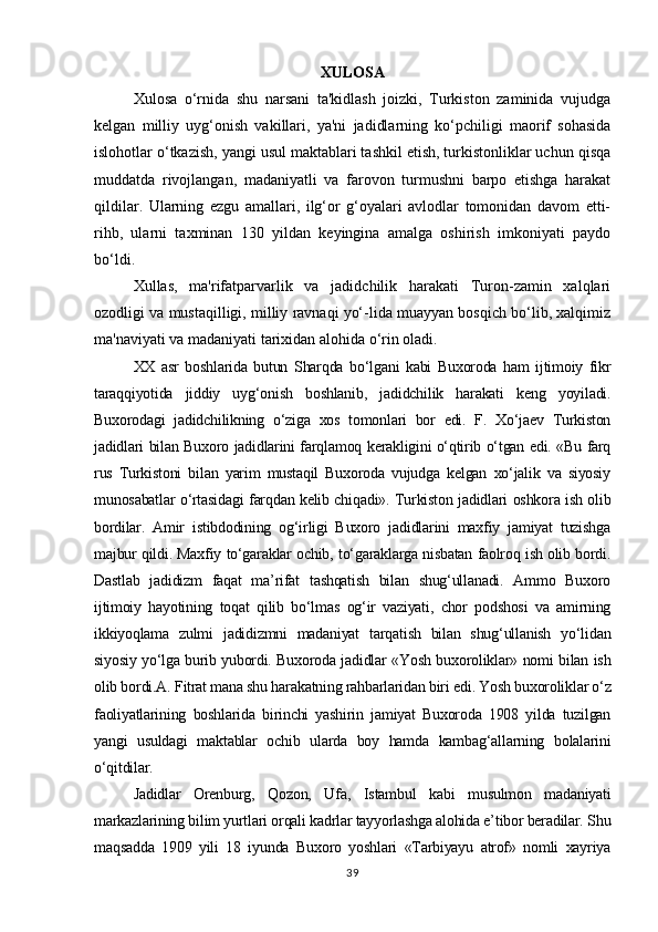 XULOSA
Xulosa   o‘rnida   shu   narsani   ta'kidlash   joizki,   Turkiston   zaminida   vujudga
kelgan   milliy   uyg‘onish   vakillari,   ya'ni   jadidlarning   ko‘pchiligi   maorif   sohasida
islohotlar o‘tkazish, yangi usul maktablari tashkil etish, turkistonliklar uchun qisqa
muddatda   rivojlangan,   madaniyatli   va   farovon   turmushni   barpo   etishga   harakat
qildilar.   Ularning   ezgu   amallari,   ilg‘or   g‘oyalari   avlodlar   tomonidan   davom   etti-
rihb,   ularni   taxminan   130   yildan   keyingina   amalga   oshirish   imkoniyati   paydo
bo‘ldi.
Xullas,   ma'rifatparvarlik   va   jadidchilik   harakati   Turon-zamin   xalqlari
ozodligi va mustaqilligi, milliy ravnaqi yo‘-lida muayyan bosqich bo‘lib, xalqimiz
ma'naviyati va madaniyati tarixidan alohida o‘rin oladi.
XX   asr   boshlarida   butun   Sharqda   bo‘lgani   kabi   Buxoroda   ham   ijtimoiy   fikr
taraqqiyotida   jiddiy   uyg‘onish   boshlanib,   jadidchilik   harakati   keng   yoyiladi.
Buxorodagi   jadidchilikning   o‘ziga   xos   tomonlari   bor   edi.   F.   Xo‘jaev   Turkiston
jadidlari bilan Buxoro jadidlarini farqlamoq kerakligini o‘qtirib o‘tgan edi. «Bu farq
rus   Turkistoni   bilan   yarim   mustaqil   Buxoroda   vujudga   kelgan   xo‘jalik   va   siyosiy
munosabatlar o‘rtasidagi farqdan kelib chiqadi». Turkiston jadidlari oshkora ish olib
bordilar.   Amir   istibdodining   og‘irligi   Buxoro   jadidlarini   maxfiy   jamiyat   tuzishga
majbur qildi. Maxfiy to‘garaklar ochib, to‘garaklarga nisbatan faolroq ish olib bordi.
Dastlab   jadidizm   faqat   ma’rifat   tashqatish   bilan   shug‘ullanadi.   Ammo   Buxoro
ijtimoiy   hayotining   toqat   qilib   bo‘lmas   og‘ir   vaziyati,   chor   podshosi   va   amirning
ikkiyoqlama   zulmi   jadidizmni   madaniyat   tarqatish   bilan   shug‘ullanish   yo‘lidan
siyosiy yo‘lga burib yubordi. Buxoroda jadidlar «Yosh buxoroliklar» nomi bilan ish
olib bordi.A. Fitrat mana shu harakatning rahbarlaridan biri edi. Yosh buxoroliklar o‘z
faoliyatlarining   boshlarida   birinchi   yashirin   jamiyat   Buxoroda   1908   yilda   tuzilgan
yangi   usuldagi   maktablar   ochib   ularda   boy   hamda   kambag‘allarning   bolalarini
o‘qitdilar.
Jadidlar   Orenburg,   Qozon,   Ufa,   Istambul   kabi   musulmon   madaniyati
markazlarining bilim yurtlari orqali kadrlar tayyorlashga alohida e’tibor beradilar. Shu
maqsadda   1909   yili   18   iyunda   Buxoro   yoshlari   «Tarbiyayu   atrof»   nomli   xayriya
39 