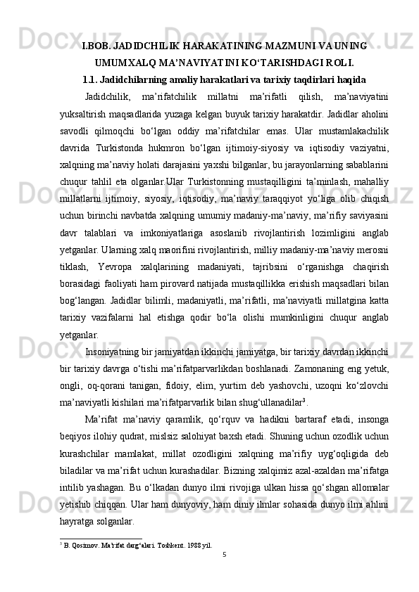 I.BOB.  JADIDCHILIK HARAKATINING MAZMUNI VA UNING
UMUMXALQ MA’NAVIYATINI KО‘TARISHDAGI ROLI.
1.1.  Jadidchilarning amaliy harakatlari va tarixiy taqdirlari haqida
Jadidchilik,   ma’rifatchilik   millatni   ma’rifatli   qilish,   ma’naviyatini
yuksaltirish maqsadlarida yuzaga kelgan buyuk tarixiy harakatdir. Jadidlar aholini
savodli   qilmoqchi   bо‘lgan   oddiy   ma’rifatchilar   emas.   Ular   mustamlakachilik
davrida   Turkistonda   hukmron   bо‘lgan   ijtimoiy-siyosiy   va   iqtisodiy   vaziyatni,
xalqning ma’naviy holati darajasini yaxshi bilganlar, bu jarayonlarning sabablarini
chuqur   tahlil   eta   olganlar.Ular   Turkistonning   mustaqilligini   ta’minlash,   mahalliy
millatlarni   ijtimoiy,   siyosiy,   iqtisodiy,   ma’naviy   taraqqiyot   yо‘liga   olib   chiqish
uchun birinchi navbatda xalqning umumiy madaniy-ma’naviy, ma’rifiy saviyasini
davr   talablari   va   imkoniyatlariga   asoslanib   rivojlantirish   lozimligini   anglab
yetganlar. Ularning xalq maorifini rivojlantirish, milliy madaniy-ma’naviy merosni
tiklash,   Yevropa   xalqlarining   madaniyati,   tajribsini   о‘rganishga   chaqirish
borasidagi  faoliyati ham pirovard natijada mustaqillikka erishish maqsadlari bilan
bog‘langan.   Jadidlar   bilimli,   madaniyatli,  ma’rifatli,   ma’naviyatli   millatgina   katta
tarixiy   vazifalarni   hal   etishga   qodir   bо‘la   olishi   mumkinligini   chuqur   anglab
yetganlar. 
Insoniyatning bir jamiyatdan ikkinchi jamiyatga, bir tarixiy davrdan ikkinchi
bir tarixiy davrga о‘tishi ma’rifatparvarlikdan boshlanadi. Zamonaning eng yetuk,
ongli,   oq-qorani   tanigan,   fidoiy,   elim,   yurtim   deb   yashovchi,   uzoqni   kо‘zlovchi
ma’naviyatli kishilari ma’rifatparvarlik bilan shug‘ullanadilar 3
. 
Ma’rifat   ma’naviy   qaramlik,   qо‘rquv   va   hadikni   bartaraf   etadi,   insonga
beqiyos ilohiy qudrat, mislsiz salohiyat baxsh etadi. Shuning uchun ozodlik uchun
kurashchilar   mamlakat,   millat   ozodligini   xalqning   ma’rifiy   uyg‘oqligida   deb
biladilar va ma’rifat uchun kurashadilar. Bizning xalqimiz azal-azaldan ma’rifatga
intilib yashagan.  Bu  о‘lkadan  dunyo ilmi  rivojiga ulkan hissa  qо‘shgan allomalar
yetishib chiqqan. Ular ham dunyoviy, ham diniy ilmlar sohasida dunyo ilmi ahlini
hayratga solganlar. 
3
 B. Qosimov. Ma’rifat darg‘alari. Toshkent. 1988 yil.
5 